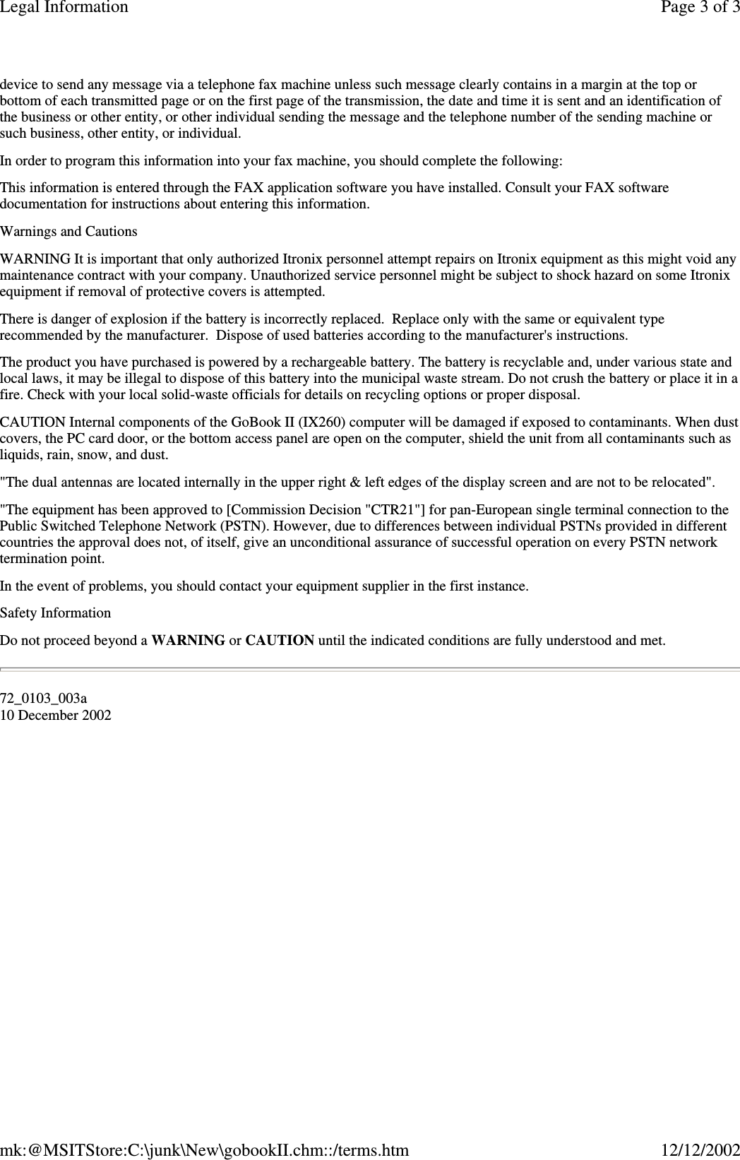 device to send any message via a telephone fax machine unless such message clearly contains in a margin at the top orbottom of each transmitted page or on the first page of the transmission, the date and time it is sent and an identification ofthe business or other entity, or other individual sending the message and the telephone number of the sending machine orsuch business, other entity, or individual.In order to program this information into your fax machine, you should complete the following:This information is entered through the FAX application software you have installed. Consult your FAX softwaredocumentation for instructions about entering this information.Warnings and CautionsWARNING It is important that only authorized Itronix personnel attempt repairs on Itronix equipment as this might void anymaintenance contract with your company. Unauthorized service personnel might be subject to shock hazard on some Itronixequipment if removal of protective covers is attempted.There is danger of explosion if the battery is incorrectly replaced. Replace only with the same or equivalent typerecommended by the manufacturer. Dispose of used batteries according to the manufacturer&apos;s instructions.The product you have purchased is powered by a rechargeable battery. The battery is recyclable and, under various state andlocal laws, it may be illegal to dispose of this battery into the municipal waste stream. Do not crush the battery or place it in afire. Check with your local solid-waste officials for details on recycling options or proper disposal.CAUTION Internal components of the GoBook II (IX260) computer will be damaged if exposed to contaminants. When dustcovers, the PC card door, or the bottom access panel are open on the computer, shield the unit from all contaminants such asliquids, rain, snow, and dust.&quot;The dual antennas are located internally in the upper right &amp; left edges of the display screen and are not to be relocated&quot;.&quot;The equipment has been approved to [Commission Decision &quot;CTR21&quot;] for pan-European single terminal connection to thePublic Switched Telephone Network (PSTN). However, due to differences between individual PSTNs provided in differentcountries the approval does not, of itself, give an unconditional assurance of successful operation on every PSTN networktermination point.In the event of problems, you should contact your equipment supplier in the first instance.Safety InformationDo not proceed beyond a WARNING or CAUTION until the indicated conditions are fully understood and met.72_0103_003a10 December 2002Page 3 of 3Legal Information12/12/2002mk:@MSITStore:C:\junk\New\gobookII.chm::/terms.htm