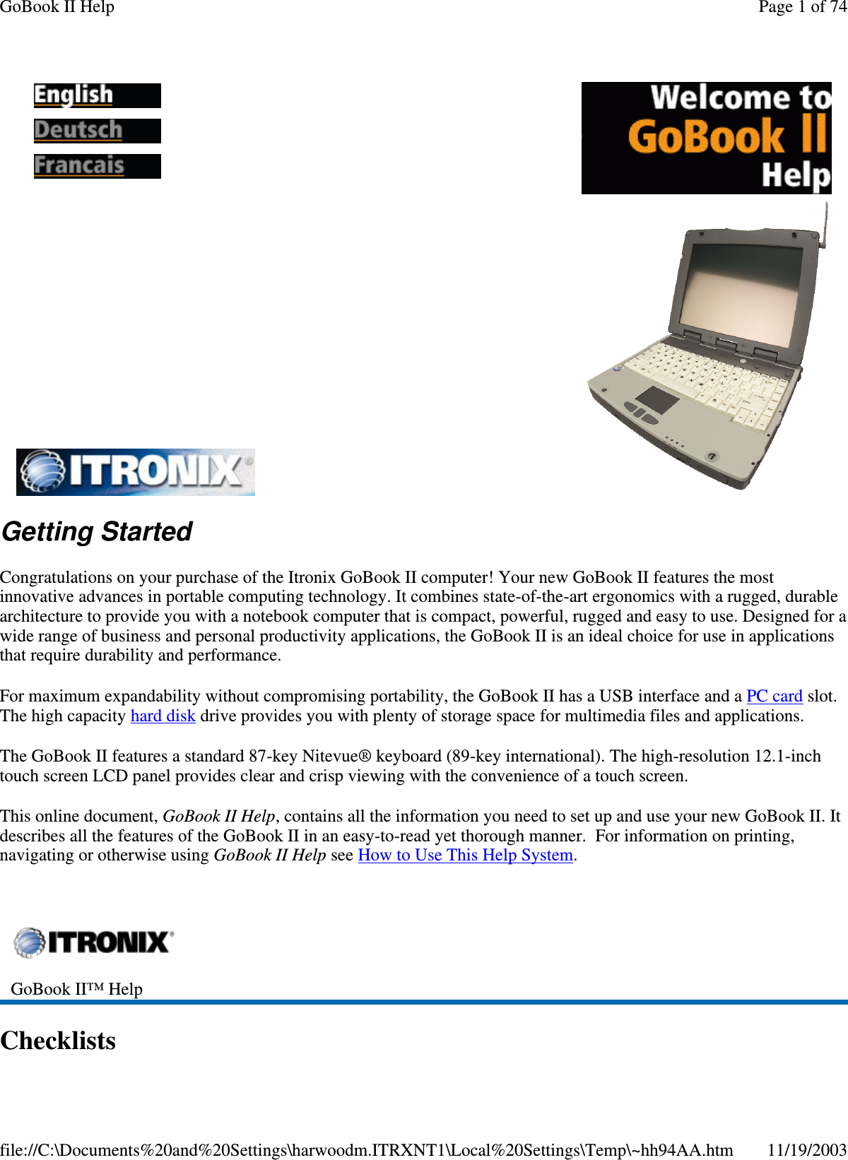 Getting Started Congratulations on your purchase of the Itronix GoBook II computer! Your new GoBook II features the most innovative advances in portable computing technology. It combines state-of-the-art ergonomics with a rugged, durable architecture to provide you with a notebook computer that is compact, powerful, rugged and easy to use. Designed for a wide range of business and personal productivity applications, the GoBook II is an ideal choice for use in applications that require durability and performance. For maximum expandability without compromising portability, the GoBook II has a USB interface and a PC card slot. The high capacity hard disk drive provides you with plenty of storage space for multimedia files and applications. The GoBook II features a standard 87-key Nitevue® keyboard (89-key international). The high-resolution 12.1-inch touch screen LCD panel provides clear and crisp viewing with the convenience of a touch screen. This online document, GoBook II Help, contains all the information you need to set up and use your new GoBook II. It describes all the features of the GoBook II in an easy-to-read yet thorough manner. For information on printing, navigating or otherwise using GoBook II Help see How to Use This Help System.  Checklists           GoBook II™ Help   Page 1 of 74GoBook II Help11/19/2003file://C:\Documents%20and%20Settings\harwoodm.ITRXNT1\Local%20Settings\Temp\~hh94AA.htm