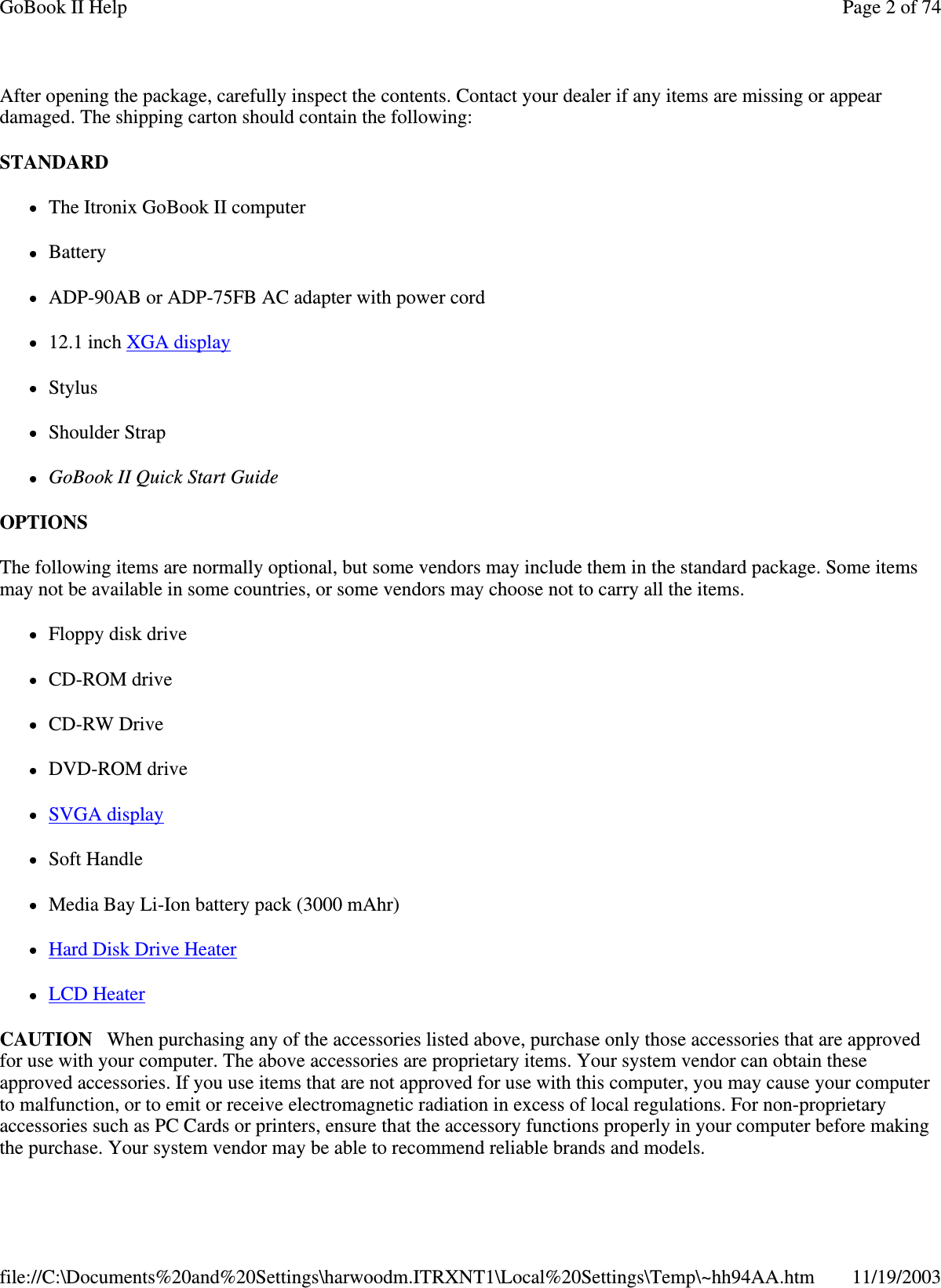 After opening the package, carefully inspect the contents. Contact your dealer if any items are missing or appear damaged. The shipping carton should contain the following: STANDARD  The Itronix GoBook II computer  Battery ADP-90AB or ADP-75FB AC adapter with power cord 12.1 inch XGA display  Stylus Shoulder Strap GoBook II Quick Start Guide OPTIONS  The following items are normally optional, but some vendors may include them in the standard package. Some items may not be available in some countries, or some vendors may choose not to carry all the items. Floppy disk drive CD-ROM drive CD-RW Drive DVD-ROM drive SVGA display  Soft Handle Media Bay Li-Ion battery pack (3000 mAhr) Hard Disk Drive Heater LCD Heater CAUTION When purchasing any of the accessories listed above, purchase only those accessories that are approved for use with your computer. The above accessories are proprietary items. Your system vendor can obtain these approved accessories. If you use items that are not approved for use with this computer, you may cause your computer to malfunction, or to emit or receive electromagnetic radiation in excess of local regulations. For non-proprietary accessories such as PC Cards or printers, ensure that the accessory functions properly in your computer before making the purchase. Your system vendor may be able to recommend reliable brands and models.  Page 2 of 74GoBook II Help11/19/2003file://C:\Documents%20and%20Settings\harwoodm.ITRXNT1\Local%20Settings\Temp\~hh94AA.htm