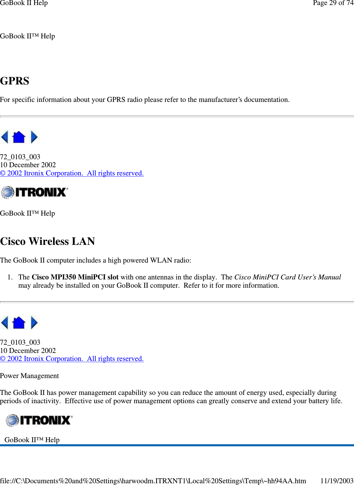 GPRS For specific information about your GPRS radio please refer to the manufacturer’s documentation.   72_0103_003 10 December 2002 © 2002 Itronix Corporation. All rights reserved. Cisco Wireless LAN The GoBook II computer includes a high powered WLAN radio: 1. The Cisco MPI350 MiniPCI slot with one antennas in the display. The Cisco MiniPCI Card User’s Manual may already be installed on your GoBook II computer. Refer to it for more information.  72_0103_003 10 December 2002 © 2002 Itronix Corporation. All rights reserved. Power Management The GoBook II has power management capability so you can reduce the amount of energy used, especially during periods of inactivity. Effective use of power management options can greatly conserve and extend your battery life. GoBook II™ Help    GoBook II™ Help    GoBook II™ Help   Page 29 of 74GoBook II Help11/19/2003file://C:\Documents%20and%20Settings\harwoodm.ITRXNT1\Local%20Settings\Temp\~hh94AA.htm