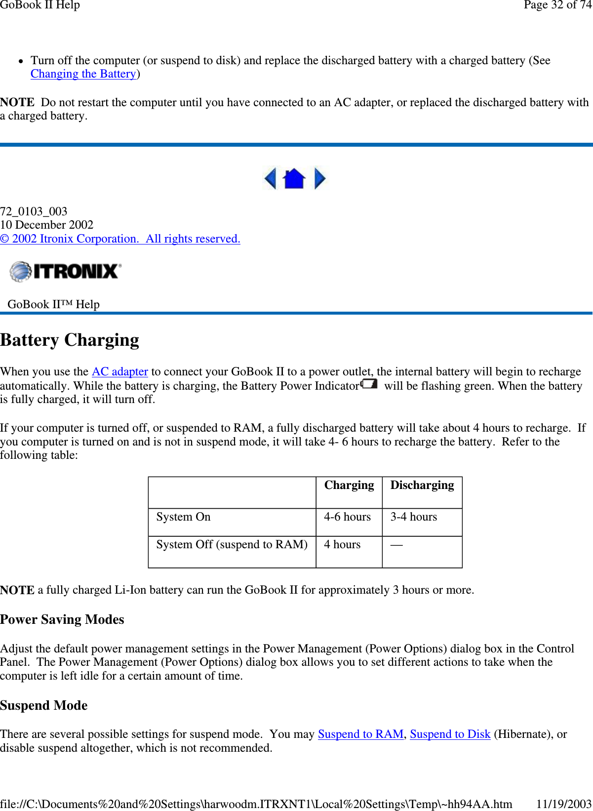 Turn off the computer (or suspend to disk) and replace the discharged battery with a charged battery (See Changing the Battery) NOTE Do not restart the computer until you have connected to an AC adapter, or replaced the discharged battery with a charged battery.  72_0103_003 10 December 2002 © 2002 Itronix Corporation. All rights reserved. Battery Charging When you use the AC adapter to connect your GoBook II to a power outlet, the internal battery will begin to recharge automatically. While the battery is charging, the Battery Power Indicator  will be flashing green. When the battery is fully charged, it will turn off. If your computer is turned off, or suspended to RAM, a fully discharged battery will take about 4 hours to recharge. If you computer is turned on and is not in suspend mode, it will take 4- 6 hours to recharge the battery. Refer to the following table: NOTE a fully charged Li-Ion battery can run the GoBook II for approximately 3 hours or more. Power Saving Modes Adjust the default power management settings in the Power Management (Power Options) dialog box in the Control Panel. The Power Management (Power Options) dialog box allows you to set different actions to take when the computer is left idle for a certain amount of time. Suspend Mode There are several possible settings for suspend mode. You may Suspend to RAM, Suspend to Disk (Hibernate), or disable suspend altogether, which is not recommended.  GoBook II™ Help     Charging   Discharging System On   4-6 hours   3-4 hours System Off (suspend to RAM)   4 hours   —  Page 32 of 74GoBook II Help11/19/2003file://C:\Documents%20and%20Settings\harwoodm.ITRXNT1\Local%20Settings\Temp\~hh94AA.htm