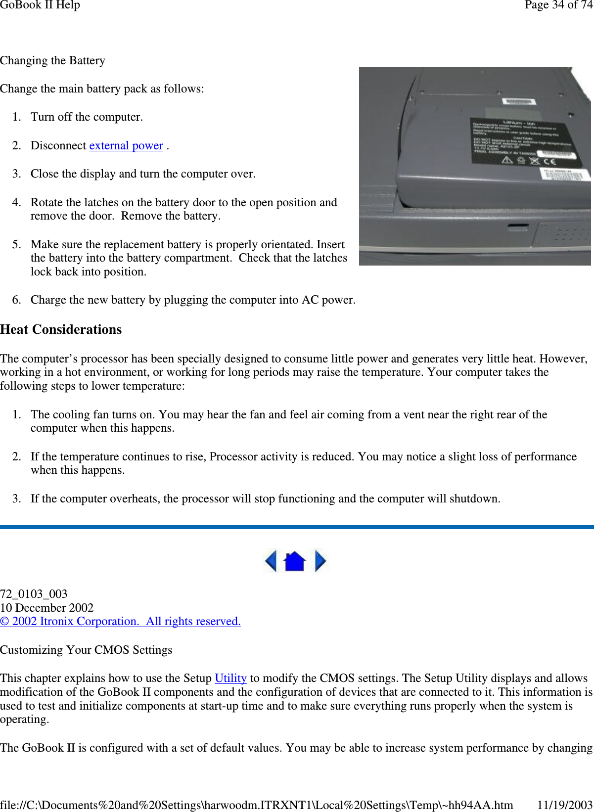 Changing the Battery Change the main battery pack as follows: 1. Turn off the computer.  2. Disconnect external power . 3. Close the display and turn the computer over. 4. Rotate the latches on the battery door to the open position and remove the door. Remove the battery. 5. Make sure the replacement battery is properly orientated. Insert the battery into the battery compartment. Check that the latches lock back into position. 6. Charge the new battery by plugging the computer into AC power. Heat Considerations The computer’ s processor has been specially designed to consume little power and generates very little heat. However, working in a hot environment, or working for long periods may raise the temperature. Your computer takes the following steps to lower temperature: 1. The cooling fan turns on. You may hear the fan and feel air coming from a vent near the right rear of the computer when this happens.  2. If the temperature continues to rise, Processor activity is reduced. You may notice a slight loss of performance when this happens. 3. If the computer overheats, the processor will stop functioning and the computer will shutdown.  72_0103_003 10 December 2002 © 2002 Itronix Corporation. All rights reserved. Customizing Your CMOS Settings This chapter explains how to use the Setup Utility to modify the CMOS settings. The Setup Utility displays and allows modification of the GoBook II components and the configuration of devices that are connected to it. This information is used to test and initialize components at start-up time and to make sure everything runs properly when the system is operating. The GoBook II is configured with a set of default values. You may be able to increase system performance by changing Page 34 of 74GoBook II Help11/19/2003file://C:\Documents%20and%20Settings\harwoodm.ITRXNT1\Local%20Settings\Temp\~hh94AA.htm