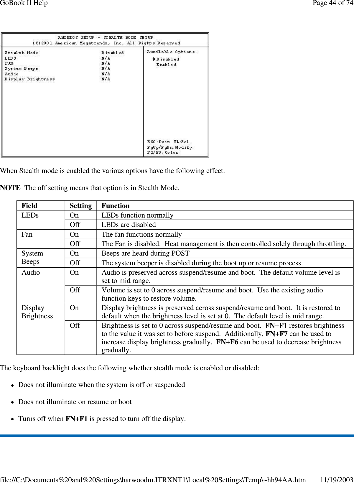  When Stealth mode is enabled the various options have the following effect. NOTE The off setting means that option is in Stealth Mode. The keyboard backlight does the following whether stealth mode is enabled or disabled: Does not illuminate when the system is off or suspended Does not illuminate on resume or boot Turns off when FN+F1 is pressed to turn off the display. Field  Setting   Function LEDs  On  LEDs function normally Off  LEDs are disabled Fan  On  The fan functions normally Off  The Fan is disabled. Heat management is then controlled solely through throttling. System Beeps  On  Beeps are heard during POST Off  The system beeper is disabled during the boot up or resume process. Audio  On  Audio is preserved across suspend/resume and boot. The default volume level is set to mid range. Off  Volume is set to 0 across suspend/resume and boot. Use the existing audio function keys to restore volume. Display Brightness  On  Display brightness is preserved across suspend/resume and boot. It is restored to default when the brightness level is set at 0. The default level is mid range. Off  Brightness is set to 0 across suspend/resume and boot. FN+F1 restores brightness to the value it was set to before suspend. Additionally, FN+F7 can be used to increase display brightness gradually. FN+F6 can be used to decrease brightness gradually. Page 44 of 74GoBook II Help11/19/2003file://C:\Documents%20and%20Settings\harwoodm.ITRXNT1\Local%20Settings\Temp\~hh94AA.htm