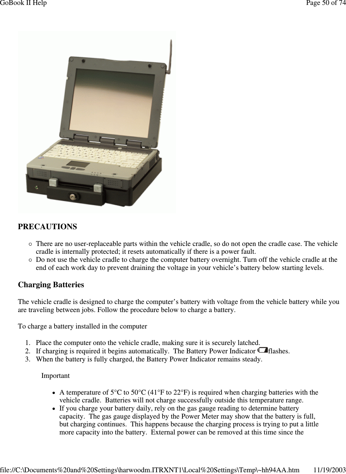  PRECAUTIONS There are no user-replaceable parts within the vehicle cradle, so do not open the cradle case. The vehicle cradle is internally protected; it resets automatically if there is a power fault.  Do not use the vehicle cradle to charge the computer battery overnight. Turn off the vehicle cradle at the end of each work day to prevent draining the voltage in your vehicle’ s battery below starting levels. Charging Batteries  The vehicle cradle is designed to charge the computer’s battery with voltage from the vehicle battery while you are traveling between jobs. Follow the procedure below to charge a battery.  To charge a battery installed in the computer 1. Place the computer onto the vehicle cradle, making sure it is securely latched.  2. If charging is required it begins automatically. The Battery Power Indicator  flashes.  3. When the battery is fully charged, the Battery Power Indicator remains steady. Important A temperature of 5°C to 50°C (41°F to 22°F) is required when charging batteries with the vehicle cradle. Batteries will not charge successfully outside this temperature range.  If you charge your battery daily, rely on the gas gauge reading to determine battery capacity. The gas gauge displayed by the Power Meter may show that the battery is full, but charging continues. This happens because the charging process is trying to put a little more capacity into the battery. External power can be removed at this time since the Page 50 of 74GoBook II Help11/19/2003file://C:\Documents%20and%20Settings\harwoodm.ITRXNT1\Local%20Settings\Temp\~hh94AA.htm