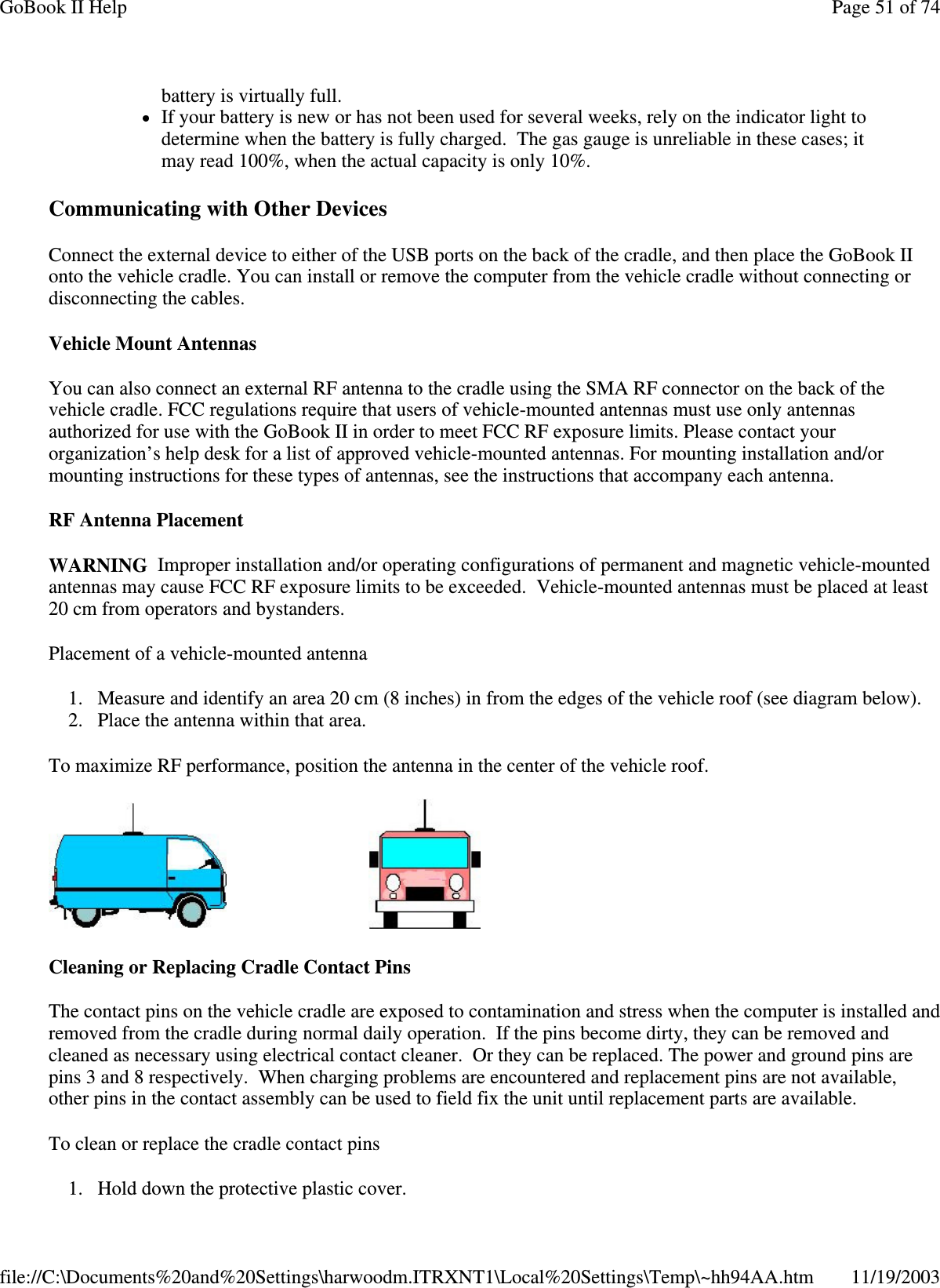 Communicating with Other Devices  Connect the external device to either of the USB ports on the back of the cradle, and then place the GoBook II onto the vehicle cradle. You can install or remove the computer from the vehicle cradle without connecting or disconnecting the cables. Vehicle Mount Antennas You can also connect an external RF antenna to the cradle using the SMA RF connector on the back of the vehicle cradle. FCC regulations require that users of vehicle-mounted antennas must use only antennas authorized for use with the GoBook II in order to meet FCC RF exposure limits. Please contact your organization’ s help desk for a list of approved vehicle-mounted antennas. For mounting installation and/or mounting instructions for these types of antennas, see the instructions that accompany each antenna.  RF Antenna Placement WARNING Improper installation and/or operating configurations of permanent and magnetic vehicle-mounted antennas may cause FCC RF exposure limits to be exceeded. Vehicle-mounted antennas must be placed at least 20 cm from operators and bystanders. Placement of a vehicle-mounted antenna 1. Measure and identify an area 20 cm (8 inches) in from the edges of the vehicle roof (see diagram below).  2. Place the antenna within that area. To maximize RF performance, position the antenna in the center of the vehicle roof.   Cleaning or Replacing Cradle Contact Pins The contact pins on the vehicle cradle are exposed to contamination and stress when the computer is installed and removed from the cradle during normal daily operation. If the pins become dirty, they can be removed and cleaned as necessary using electrical contact cleaner. Or they can be replaced. The power and ground pins are pins 3 and 8 respectively. When charging problems are encountered and replacement pins are not available, other pins in the contact assembly can be used to field fix the unit until replacement parts are available. To clean or replace the cradle contact pins 1.Hold down the protective plastic cover.  battery is virtually full.  If your battery is new or has not been used for several weeks, rely on the indicator light to determine when the battery is fully charged. The gas gauge is unreliable in these cases; it may read 100%, when the actual capacity is only 10%. Page 51 of 74GoBook II Help11/19/2003file://C:\Documents%20and%20Settings\harwoodm.ITRXNT1\Local%20Settings\Temp\~hh94AA.htm