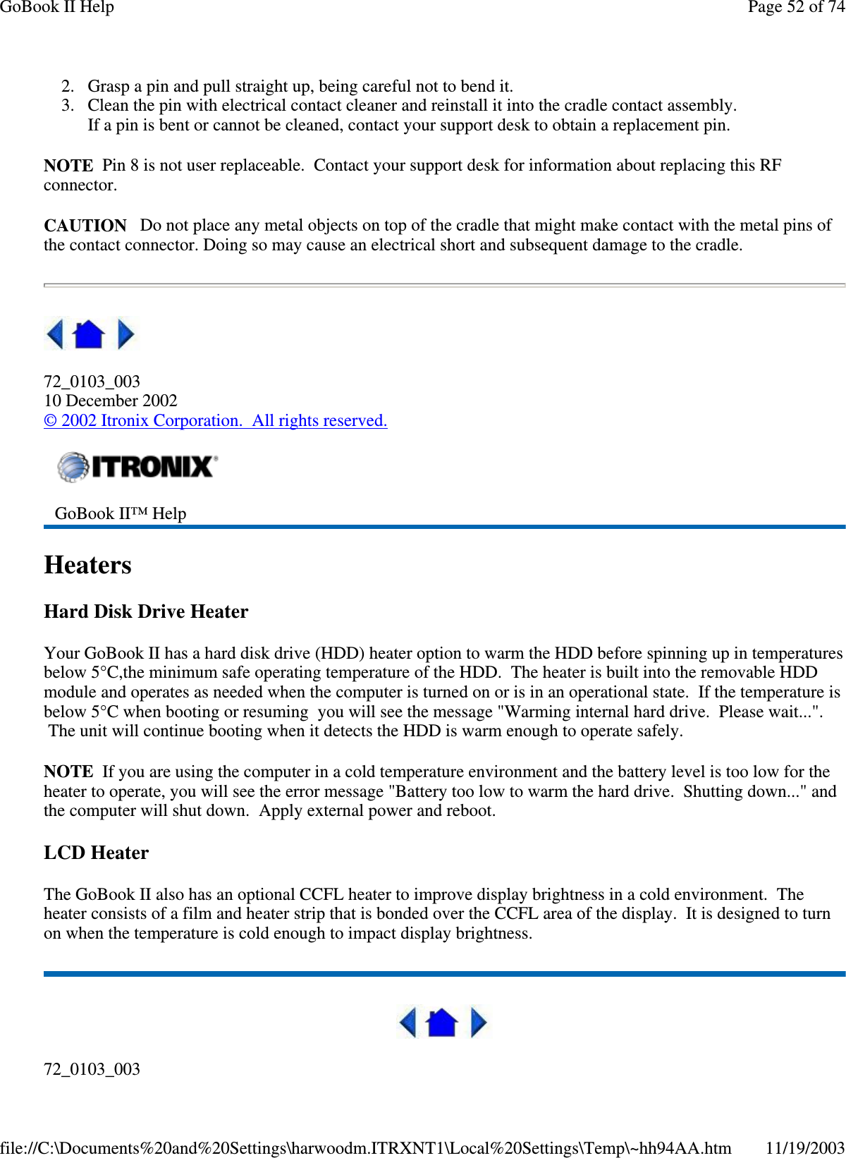 2. Grasp a pin and pull straight up, being careful not to bend it.  3. Clean the pin with electrical contact cleaner and reinstall it into the cradle contact assembly. If a pin is bent or cannot be cleaned, contact your support desk to obtain a replacement pin. NOTE Pin 8 is not user replaceable. Contact your support desk for information about replacing this RF connector. CAUTION Do not place any metal objects on top of the cradle that might make contact with the metal pins of the contact connector. Doing so may cause an electrical short and subsequent damage to the cradle.  72_0103_003 10 December 2002 © 2002 Itronix Corporation. All rights reserved. Heaters Hard Disk Drive Heater Your GoBook II has a hard disk drive (HDD) heater option to warm the HDD before spinning up in temperatures below 5°C,the minimum safe operating temperature of the HDD. The heater is built into the removable HDD module and operates as needed when the computer is turned on or is in an operational state. If the temperature is below 5°C when booting or resuming you will see the message &quot;Warming internal hard drive. Please wait...&quot;. The unit will continue booting when it detects the HDD is warm enough to operate safely. NOTE If you are using the computer in a cold temperature environment and the battery level is too low for the heater to operate, you will see the error message &quot;Battery too low to warm the hard drive. Shutting down...&quot; and the computer will shut down. Apply external power and reboot. LCD Heater The GoBook II also has an optional CCFL heater to improve display brightness in a cold environment. The heater consists of a film and heater strip that is bonded over the CCFL area of the display. It is designed to turn on when the temperature is cold enough to impact display brightness.  72_0103_003  GoBook II™ Help  Page 52 of 74GoBook II Help11/19/2003file://C:\Documents%20and%20Settings\harwoodm.ITRXNT1\Local%20Settings\Temp\~hh94AA.htm