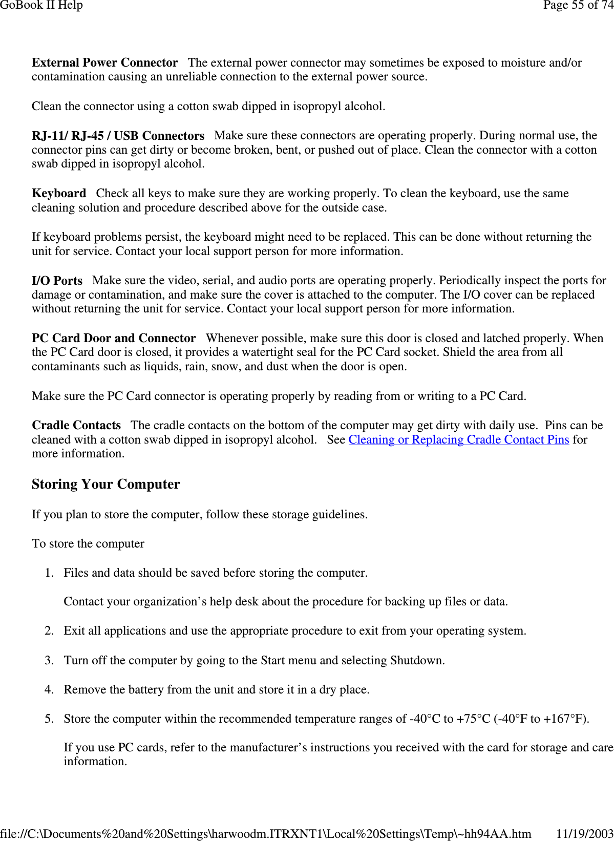 External Power Connector The external power connector may sometimes be exposed to moisture and/or contamination causing an unreliable connection to the external power source. Clean the connector using a cotton swab dipped in isopropyl alcohol.  RJ-11/ RJ-45 / USB Connectors Make sure these connectors are operating properly. During normal use, the connector pins can get dirty or become broken, bent, or pushed out of place. Clean the connector with a cotton swab dipped in isopropyl alcohol.  Keyboard Check all keys to make sure they are working properly. To clean the keyboard, use the same cleaning solution and procedure described above for the outside case.  If keyboard problems persist, the keyboard might need to be replaced. This can be done without returning the unit for service. Contact your local support person for more information. I/O Ports Make sure the video, serial, and audio ports are operating properly. Periodically inspect the ports for damage or contamination, and make sure the cover is attached to the computer. The I/O cover can be replaced without returning the unit for service. Contact your local support person for more information. PC Card Door and Connector Whenever possible, make sure this door is closed and latched properly. When the PC Card door is closed, it provides a watertight seal for the PC Card socket. Shield the area from all contaminants such as liquids, rain, snow, and dust when the door is open.  Make sure the PC Card connector is operating properly by reading from or writing to a PC Card.  Cradle Contacts The cradle contacts on the bottom of the computer may get dirty with daily use. Pins can be cleaned with a cotton swab dipped in isopropyl alcohol. See Cleaning or Replacing Cradle Contact Pins for more information. Storing Your Computer If you plan to store the computer, follow these storage guidelines.  To store the computer 1. Files and data should be saved before storing the computer.  Contact your organization’ s help desk about the procedure for backing up files or data. 2. Exit all applications and use the appropriate procedure to exit from your operating system. 3. Turn off the computer by going to the Start menu and selecting Shutdown. 4. Remove the battery from the unit and store it in a dry place. 5. Store the computer within the recommended temperature ranges of -40°C to +75°C (-40°F to +167°F).   If you use PC cards, refer to the manufacturer’s instructions you received with the card for storage and care information. Page 55 of 74GoBook II Help11/19/2003file://C:\Documents%20and%20Settings\harwoodm.ITRXNT1\Local%20Settings\Temp\~hh94AA.htm