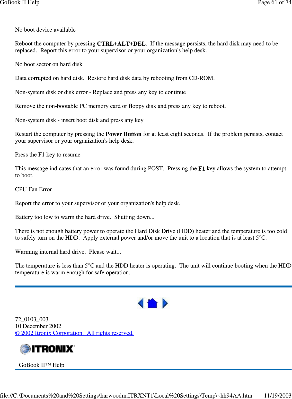 No boot device available Reboot the computer by pressing CTRL+ALT+DEL. If the message persists, the hard disk may need to be replaced. Report this error to your supervisor or your organization&apos;s help desk. No boot sector on hard disk Data corrupted on hard disk. Restore hard disk data by rebooting from CD-ROM. Non-system disk or disk error - Replace and press any key to continue Remove the non-bootable PC memory card or floppy disk and press any key to reboot. Non-system disk - insert boot disk and press any key Restart the computer by pressing the Power Button for at least eight seconds. If the problem persists, contact your supervisor or your organization&apos;s help desk. Press the F1 key to resume This message indicates that an error was found during POST. Pressing the F1 key allows the system to attempt to boot. CPU Fan Error Report the error to your supervisor or your organization&apos;s help desk. Battery too low to warm the hard drive. Shutting down... There is not enough battery power to operate the Hard Disk Drive (HDD) heater and the temperature is too cold to safely turn on the HDD. Apply external power and/or move the unit to a location that is at least 5°C. Warming internal hard drive. Please wait... The temperature is less than 5°C and the HDD heater is operating. The unit will continue booting when the HDD temperature is warm enough for safe operation.  72_0103_003 10 December 2002 © 2002 Itronix Corporation. All rights reserved.  GoBook II™ Help  Page 61 of 74GoBook II Help11/19/2003file://C:\Documents%20and%20Settings\harwoodm.ITRXNT1\Local%20Settings\Temp\~hh94AA.htm