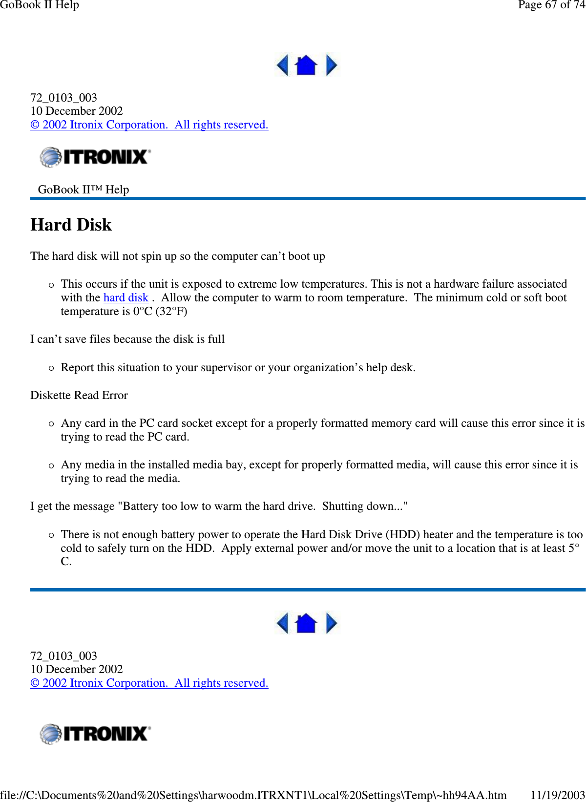  72_0103_003 10 December 2002 © 2002 Itronix Corporation. All rights reserved. Hard Disk  The hard disk will not spin up so the computer can’ t boot up This occurs if the unit is exposed to extreme low temperatures. This is not a hardware failure associated with the hard disk . Allow the computer to warm to room temperature. The minimum cold or soft boot temperature is 0°C (32°F) I can’t save files because the disk is full Report this situation to your supervisor or your organization’ s help desk. Diskette Read Error Any card in the PC card socket except for a properly formatted memory card will cause this error since it is trying to read the PC card. Any media in the installed media bay, except for properly formatted media, will cause this error since it is trying to read the media. I get the message &quot;Battery too low to warm the hard drive. Shutting down...&quot; There is not enough battery power to operate the Hard Disk Drive (HDD) heater and the temperature is too cold to safely turn on the HDD. Apply external power and/or move the unit to a location that is at least 5°C.  72_0103_003 10 December 2002 © 2002 Itronix Corporation. All rights reserved.  GoBook II™ Help     Page 67 of 74GoBook II Help11/19/2003file://C:\Documents%20and%20Settings\harwoodm.ITRXNT1\Local%20Settings\Temp\~hh94AA.htm