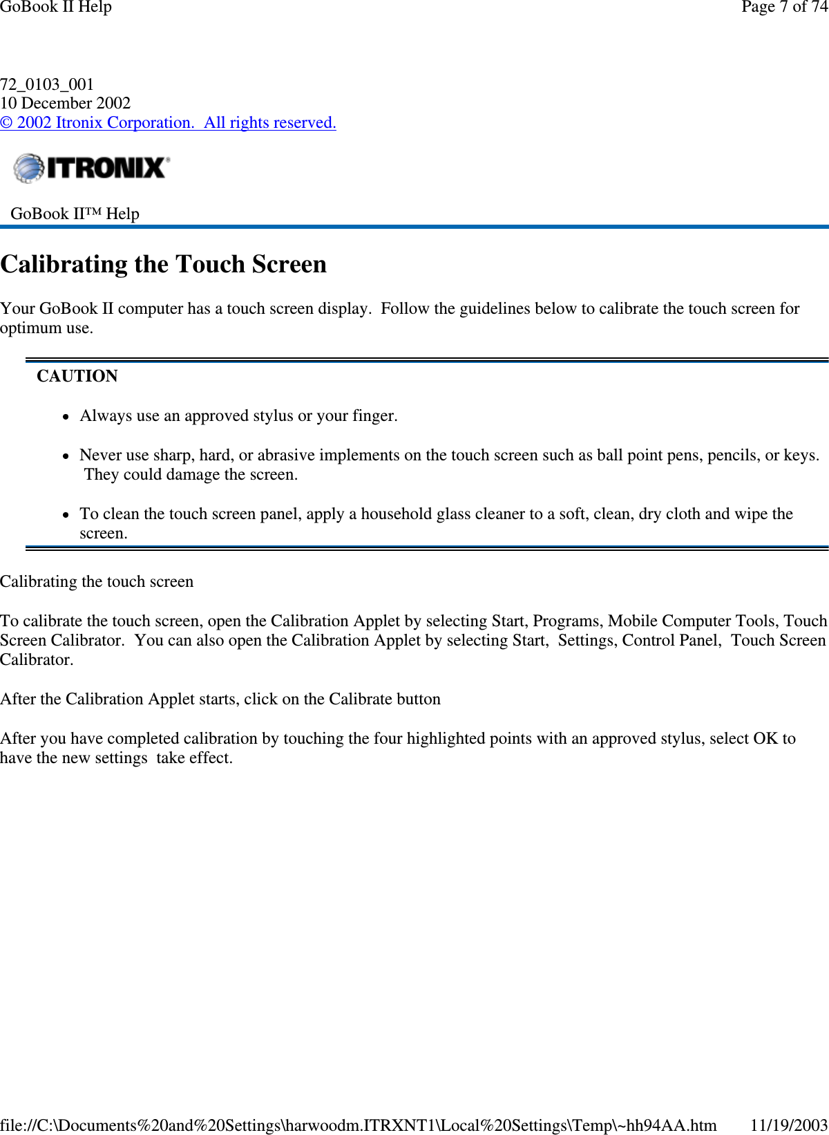 72_0103_001 10 December 2002 © 2002 Itronix Corporation. All rights reserved. Calibrating the Touch Screen Your GoBook II computer has a touch screen display. Follow the guidelines below to calibrate the touch screen for optimum use. Calibrating the touch screen To calibrate the touch screen, open the Calibration Applet by selecting Start, Programs, Mobile Computer Tools, Touch Screen Calibrator. You can also open the Calibration Applet by selecting Start, Settings, Control Panel, Touch Screen Calibrator. After the Calibration Applet starts, click on the Calibrate button After you have completed calibration by touching the four highlighted points with an approved stylus, select OK to have the new settings take effect.  GoBook II™ Help  CAUTION Always use an approved stylus or your finger. Never use sharp, hard, or abrasive implements on the touch screen such as ball point pens, pencils, or keys. They could damage the screen. To clean the touch screen panel, apply a household glass cleaner to a soft, clean, dry cloth and wipe the screen. Page 7 of 74GoBook II Help11/19/2003file://C:\Documents%20and%20Settings\harwoodm.ITRXNT1\Local%20Settings\Temp\~hh94AA.htm