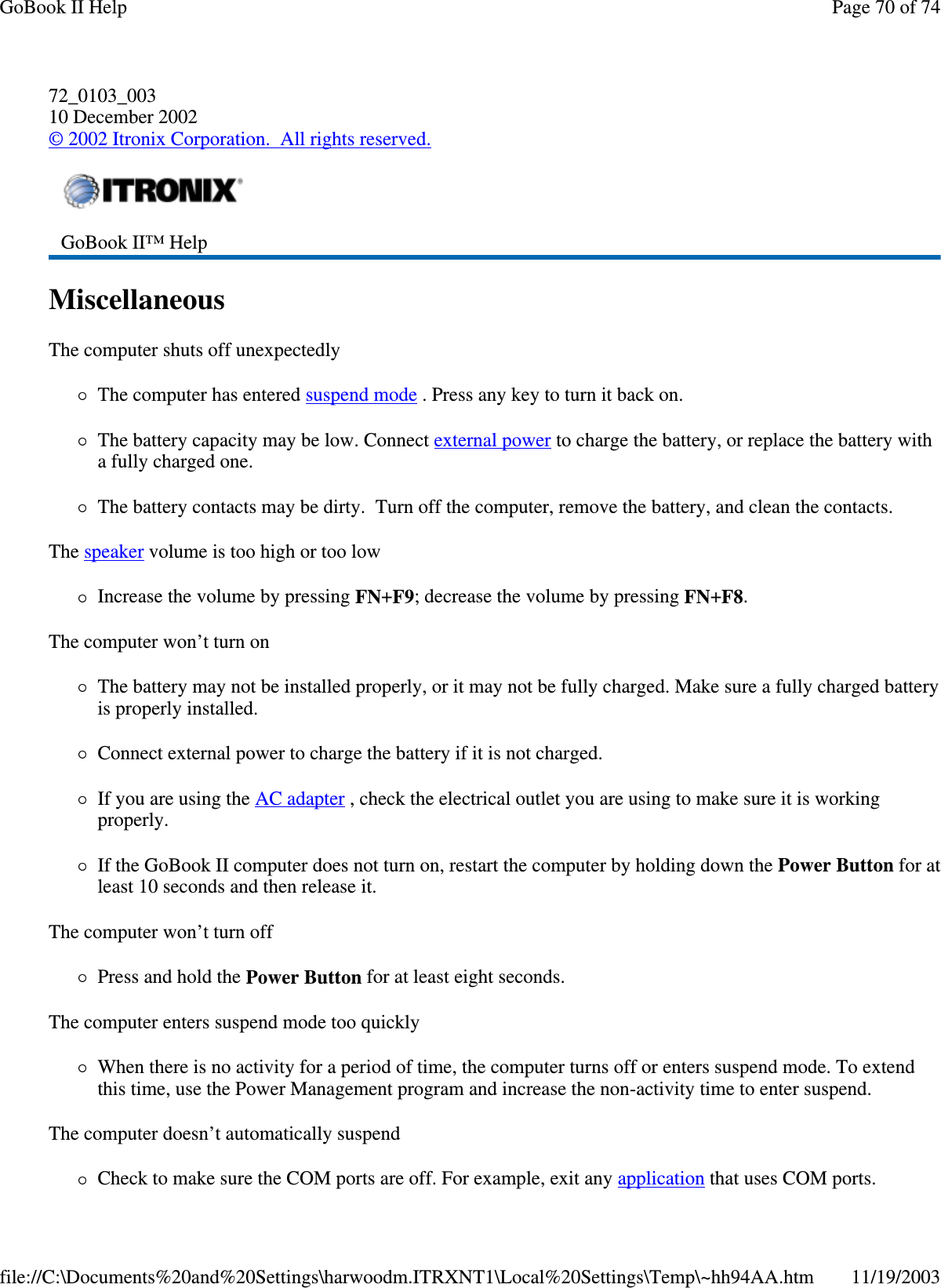 72_0103_003 10 December 2002 © 2002 Itronix Corporation. All rights reserved. Miscellaneous  The computer shuts off unexpectedly The computer has entered suspend mode . Press any key to turn it back on. The battery capacity may be low. Connect external power to charge the battery, or replace the battery with a fully charged one. The battery contacts may be dirty. Turn off the computer, remove the battery, and clean the contacts. The speaker volume is too high or too low Increase the volume by pressing FN+F9; decrease the volume by pressing FN+F8. The computer won’ t turn on The battery may not be installed properly, or it may not be fully charged. Make sure a fully charged battery is properly installed. Connect external power to charge the battery if it is not charged. If you are using the AC adapter , check the electrical outlet you are using to make sure it is working properly. If the GoBook II computer does not turn on, restart the computer by holding down the Power Button for at least 10 seconds and then release it. The computer won’ t turn off Press and hold the Power Button for at least eight seconds. The computer enters suspend mode too quickly When there is no activity for a period of time, the computer turns off or enters suspend mode. To extend this time, use the Power Management program and increase the non-activity time to enter suspend.  The computer doesn’ t automatically suspend Check to make sure the COM ports are off. For example, exit any application that uses COM ports.  GoBook II™ Help   Page 70 of 74GoBook II Help11/19/2003file://C:\Documents%20and%20Settings\harwoodm.ITRXNT1\Local%20Settings\Temp\~hh94AA.htm