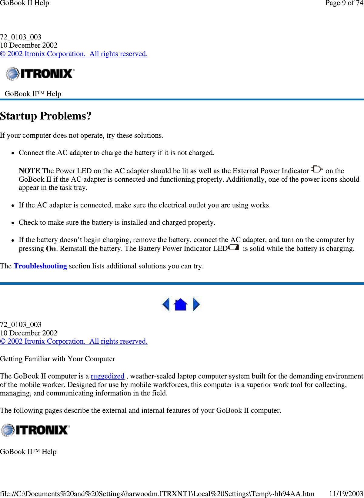 72_0103_003 10 December 2002 © 2002 Itronix Corporation. All rights reserved. Startup Problems? If your computer does not operate, try these solutions.  Connect the AC adapter to charge the battery if it is not charged.  NOTE The Power LED on the AC adapter should be lit as well as the External Power Indicator   on the GoBook II if the AC adapter is connected and functioning properly. Additionally, one of the power icons should appear in the task tray.  If the AC adapter is connected, make sure the electrical outlet you are using works. Check to make sure the battery is installed and charged properly.  If the battery doesn’t begin charging, remove the battery, connect the AC adapter, and turn on the computer by pressing On. Reinstall the battery. The Battery Power Indicator LED  is solid while the battery is charging. The Troubleshooting section lists additional solutions you can try.  72_0103_003 10 December 2002 © 2002 Itronix Corporation. All rights reserved. Getting Familiar with Your Computer The GoBook II computer is a ruggedized , weather-sealed laptop computer system built for the demanding environment of the mobile worker. Designed for use by mobile workforces, this computer is a superior work tool for collecting, managing, and communicating information in the field. The following pages describe the external and internal features of your GoBook II computer.   GoBook II™ Help   GoBook II™ Help  Page 9 of 74GoBook II Help11/19/2003file://C:\Documents%20and%20Settings\harwoodm.ITRXNT1\Local%20Settings\Temp\~hh94AA.htm