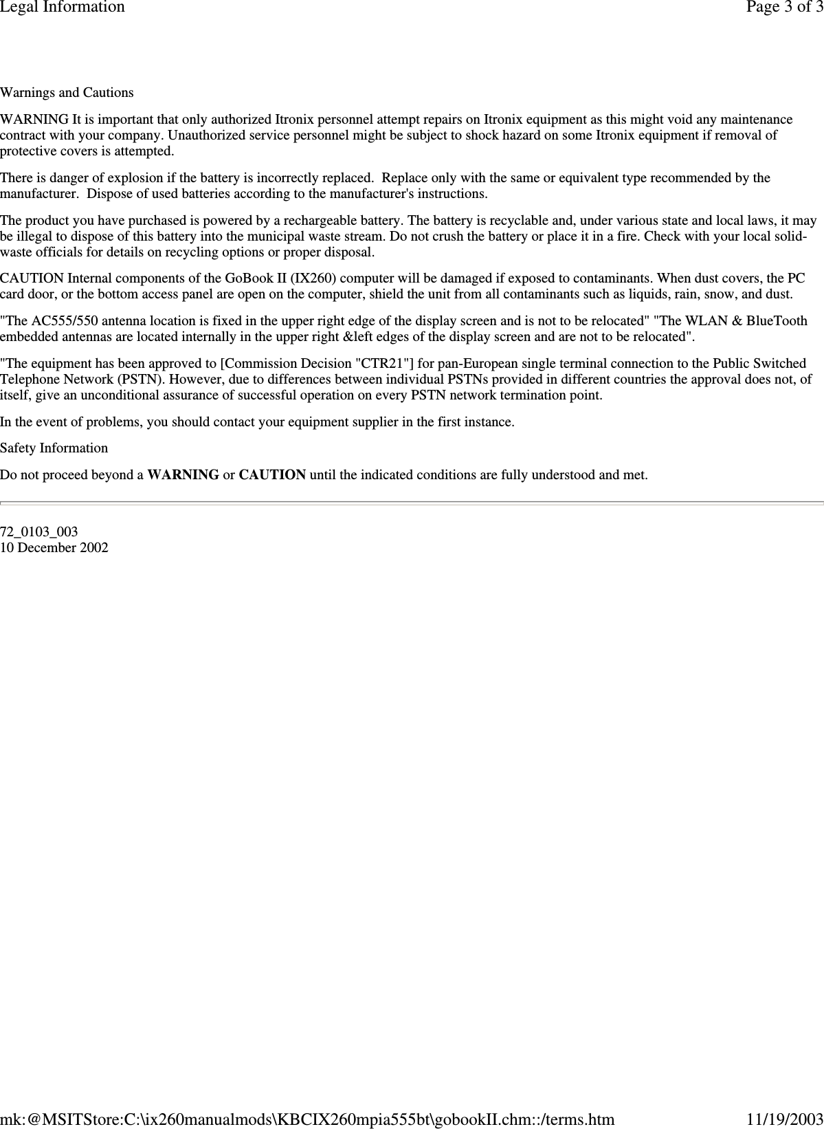 Warnings and Cautions WARNING It is important that only authorized Itronix personnel attempt repairs on Itronix equipment as this might void any maintenance contract with your company. Unauthorized service personnel might be subject to shock hazard on some Itronix equipment if removal of protective covers is attempted. There is danger of explosion if the battery is incorrectly replaced. Replace only with the same or equivalent type recommended by the manufacturer. Dispose of used batteries according to the manufacturer&apos;s instructions. The product you have purchased is powered by a rechargeable battery. The battery is recyclable and, under various state and local laws, it may be illegal to dispose of this battery into the municipal waste stream. Do not crush the battery or place it in a fire. Check with your local solid-waste officials for details on recycling options or proper disposal. CAUTION Internal components of the GoBook II (IX260) computer will be damaged if exposed to contaminants. When dust covers, the PC card door, or the bottom access panel are open on the computer, shield the unit from all contaminants such as liquids, rain, snow, and dust. &quot;The AC555/550 antenna location is fixed in the upper right edge of the display screen and is not to be relocated&quot; &quot;The WLAN &amp; BlueTooth embedded antennas are located internally in the upper right &amp;left edges of the display screen and are not to be relocated&quot;. &quot;The equipment has been approved to [Commission Decision &quot;CTR21&quot;] for pan-European single terminal connection to the Public Switched Telephone Network (PSTN). However, due to differences between individual PSTNs provided in different countries the approval does not, of itself, give an unconditional assurance of successful operation on every PSTN network termination point. In the event of problems, you should contact your equipment supplier in the first instance. Safety Information Do not proceed beyond a WARNING or CAUTION until the indicated conditions are fully understood and met. 72_0103_003 10 December 2002 Page 3 of 3Legal Information11/19/2003mk:@MSITStore:C:\ix260manualmods\KBCIX260mpia555bt\gobookII.chm::/terms.htm