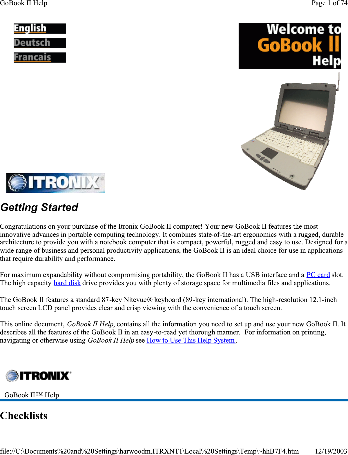 Getting StartedCongratulations on your purchase of the Itronix GoBook II computer! Your new GoBook II features the most innovative advances in portable computing technology. It combines state-of-the-art ergonomics with a rugged, durable architecture to provide you with a notebook computer that is compact, powerful, rugged and easy to use. Designed for a wide range of business and personal productivity applications, the GoBook II is an ideal choice for use in applications that require durability and performance.For maximum expandability without compromising portability, the GoBook II has a USB interface and a PC card slot.The high capacity hard disk drive provides you with plenty of storage space for multimedia files and applications.The GoBook II features a standard 87-key Nitevue® keyboard (89-key international). The high-resolution 12.1-inchtouch screen LCD panel provides clear and crisp viewing with the convenience of a touch screen.This online document, GoBook II Help, contains all the information you need to set up and use your new GoBook II. It describes all the features of the GoBook II in an easy-to-read yet thorough manner.  For information on printing, navigating or otherwise using GoBook II Help see How to Use This Help System . Checklists    GoBook II™ Help Page 1 of 74GoBook II Help12/19/2003file://C:\Documents%20and%20Settings\harwoodm.ITRXNT1\Local%20Settings\Temp\~hhB7F4.htm