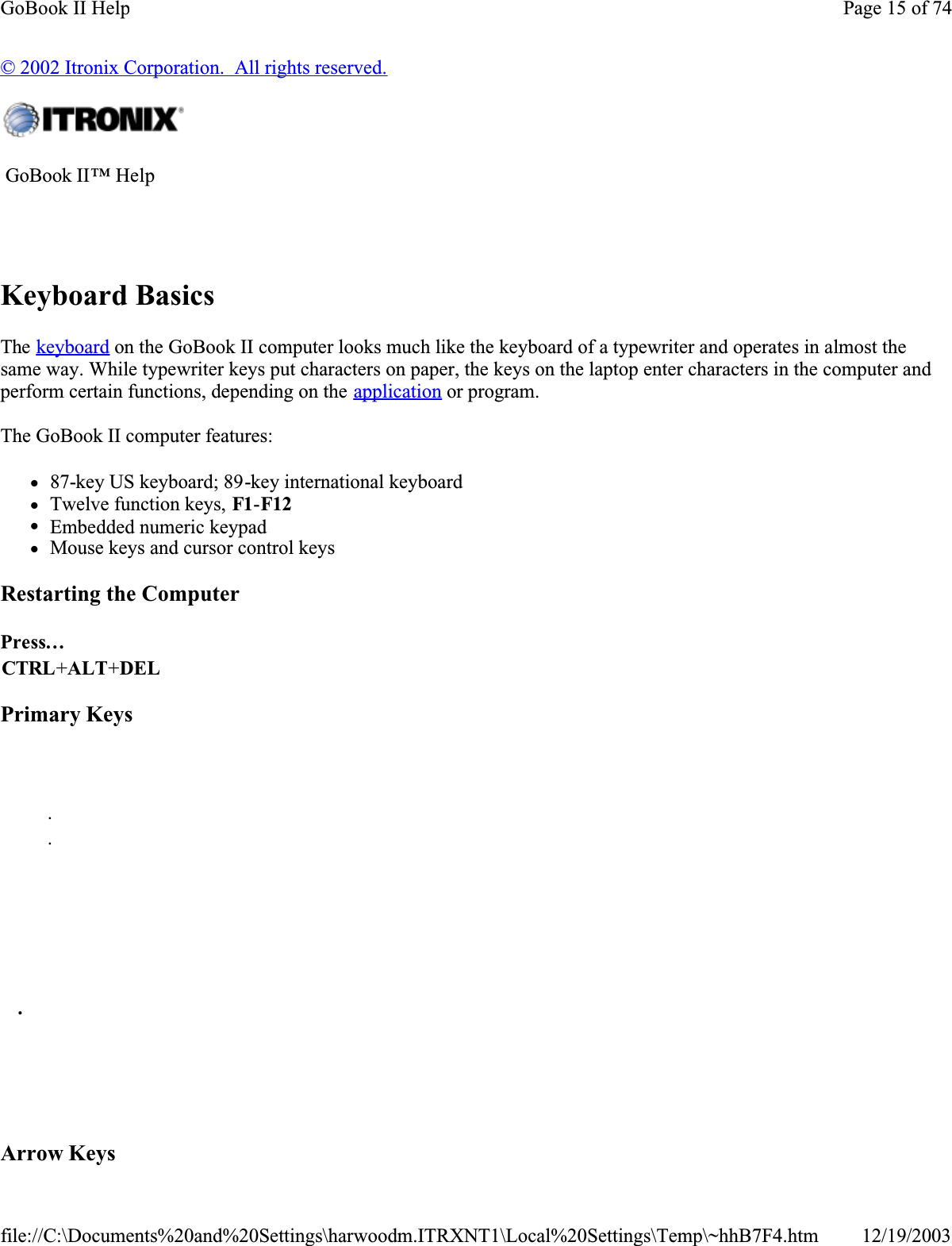 © 2002 Itronix Corporation.  All rights reserved.Keyboard BasicsThe keyboard on the GoBook II computer looks much like the keyboard of a typewriter and operates in almost the same way. While typewriter keys put characters on paper, the keys on the laptop enter characters in the computer and perform certain functions, depending on the application or program. The GoBook II computer features:z87-key US keyboard; 89-key international keyboard zTwelve function keys, F1-F12zEmbedded numeric keypad zMouse keys and cursor control keysRestarting the ComputerPrimary KeysArrow Keys GoBook II™ Help Press…CTRL+ALT+DEL      . .           .        Page 15 of 74GoBook II Help12/19/2003file://C:\Documents%20and%20Settings\harwoodm.ITRXNT1\Local%20Settings\Temp\~hhB7F4.htm