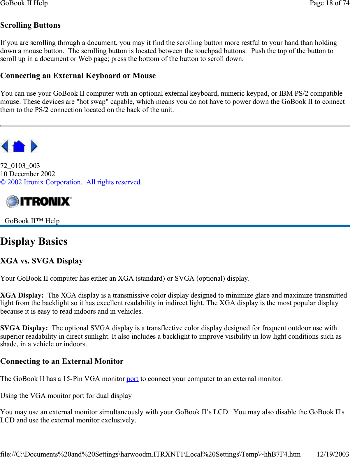 Scrolling ButtonsIf you are scrolling through a document, you may it find the scrolling button more restful to your hand than holding down a mouse button.  The scrolling button is located between the touchpad buttons.  Push the top of the button to scroll up in a document or Web page; press the bottom of the button to scroll down.Connecting an External Keyboard or MouseYou can use your GoBook II computer with an optional external keyboard, numeric keypad, or IBM PS/2 compatible mouse. These devices are &quot;hot swap&quot; capable, which means you do not have to power down the GoBook II to connect them to the PS/2 connection located on the back of the unit. 72_0103_00310 December 2002© 2002 Itronix Corporation.  All rights reserved.Display BasicsXGA vs. SVGA DisplayYour GoBook II computer has either an XGA (standard) or SVGA (optional) display.XGA Display:  The XGA display is a transmissive color display designed to minimize glare and maximize transmitted light from the backlight so it has excellent readability in indirect light. The XGA display is the most popular display because it is easy to read indoors and in vehicles.  SVGA Display:  The optional SVGA display is a transflective color display designed for frequent outdoor use with superior readability in direct sunlight. It also includes a backlight to improve visibility in low light conditions such as shade, in a vehicle or indoors.Connecting to an External MonitorThe GoBook II has a 15-Pin VGA monitor port to connect your computer to an external monitor.Using the VGA monitor port for dual displayYou may use an external monitor simultaneously with your GoBook II’s LCD.  You may also disable the GoBook II&apos;s LCD and use the external monitor exclusively.GoBook II™ HelpPage 18 of 74GoBook II Help12/19/2003file://C:\Documents%20and%20Settings\harwoodm.ITRXNT1\Local%20Settings\Temp\~hhB7F4.htm