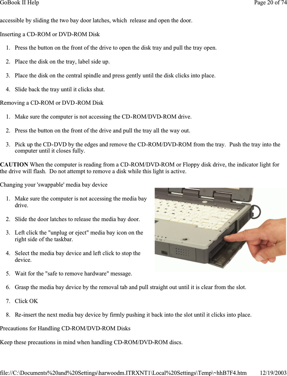 accessible by sliding the two bay door latches, which  release and open the door.Inserting a CD-ROM or DVD-ROM Disk1. Press the button on the front of the drive to open the disk tray and pull the tray open.2. Place the disk on the tray, label side up.3. Place the disk on the central spindle and press gently until the disk clicks into place.4. Slide back the tray until it clicks shut.Removing a CD-ROM or DVD-ROM Disk1. Make sure the computer is not accessing the CD-ROM/DVD-ROM drive.2. Press the button on the front of the drive and pull the tray all the way out.3. Pick up the CD-DVD by the edges and remove the CD-ROM/DVD-ROM from the tray.  Push the tray into the computer until it closes fully.CAUTION When the computer is reading from a CD-ROM/DVD-ROM or Floppy disk drive, the indicator light for the drive will flash.  Do not attempt to remove a disk while this light is active.Changing your &apos;swappable&apos; media bay device1. Make sure the computer is not accessing the media bay drive.2. Slide the door latches to release the media bay door.3. Left click the &quot;unplug or eject&quot; media bay icon on the right side of the taskbar.4. Select the media bay device and left click to stop the device.5. Wait for the &quot;safe to remove hardware&quot; message.6. Grasp the media bay device by the removal tab and pull straight out until it is clear from the slot.7. Click OK8. Re-insert the next media bay device by firmly pushing it back into the slot until it clicks into place.Precautions for Handling CD-ROM/DVD-ROM DisksKeep these precautions in mind when handling CD-ROM/DVD-ROM discs.Page 20 of 74GoBook II Help12/19/2003file://C:\Documents%20and%20Settings\harwoodm.ITRXNT1\Local%20Settings\Temp\~hhB7F4.htm