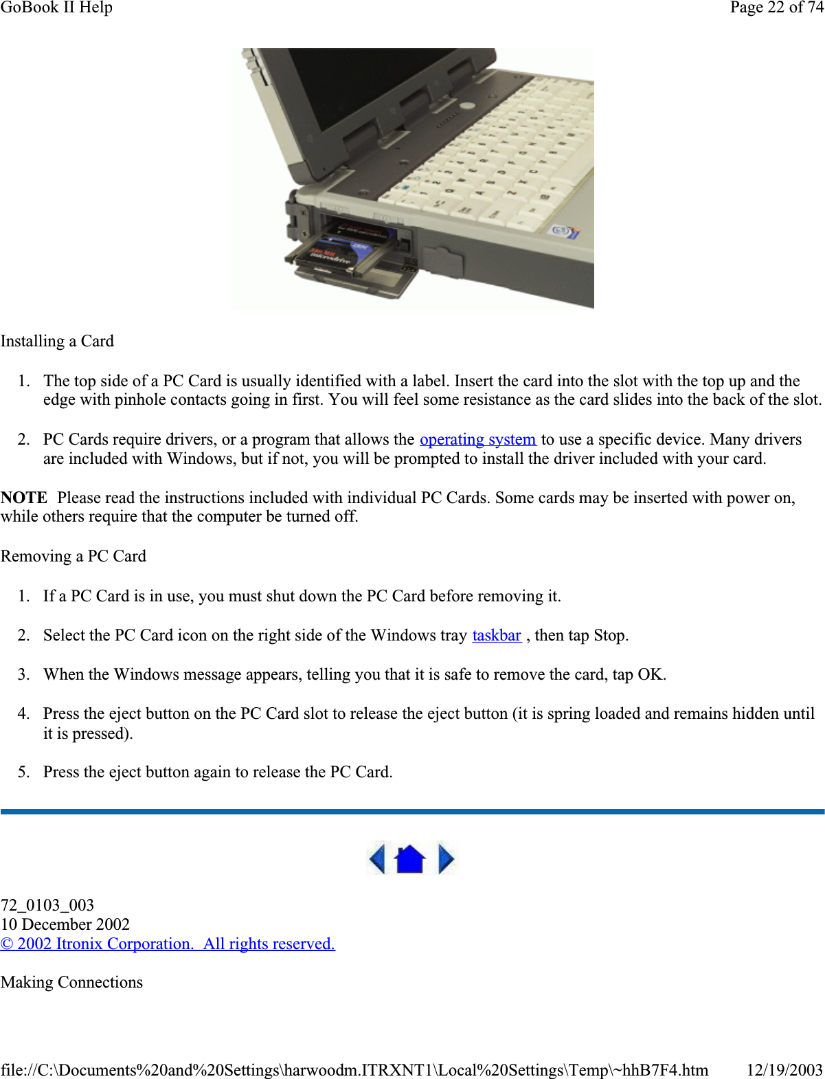 Installing a Card1. The top side of a PC Card is usually identified with a label. Insert the card into the slot with the top up and the edge with pinhole contacts going in first. You will feel some resistance as the card slides into the back of the slot.2. PC Cards require drivers, or a program that allows the operating system to use a specific device. Many drivers are included with Windows, but if not, you will be prompted to install the driver included with your card.NOTE  Please read the instructions included with individual PC Cards. Some cards may be inserted with power on, while others require that the computer be turned off. Removing a PC Card1. If a PC Card is in use, you must shut down the PC Card before removing it.2. Select the PC Card icon on the right side of the Windows tray taskbar , then tap Stop. 3. When the Windows message appears, telling you that it is safe to remove the card, tap OK.4. Press the eject button on the PC Card slot to release the eject button (it is spring loaded and remains hidden until it is pressed). 5. Press the eject button again to release the PC Card.72_0103_00310 December 2002© 2002 Itronix Corporation.  All rights reserved.Making ConnectionsPage 22 of 74GoBook II Help12/19/2003file://C:\Documents%20and%20Settings\harwoodm.ITRXNT1\Local%20Settings\Temp\~hhB7F4.htm