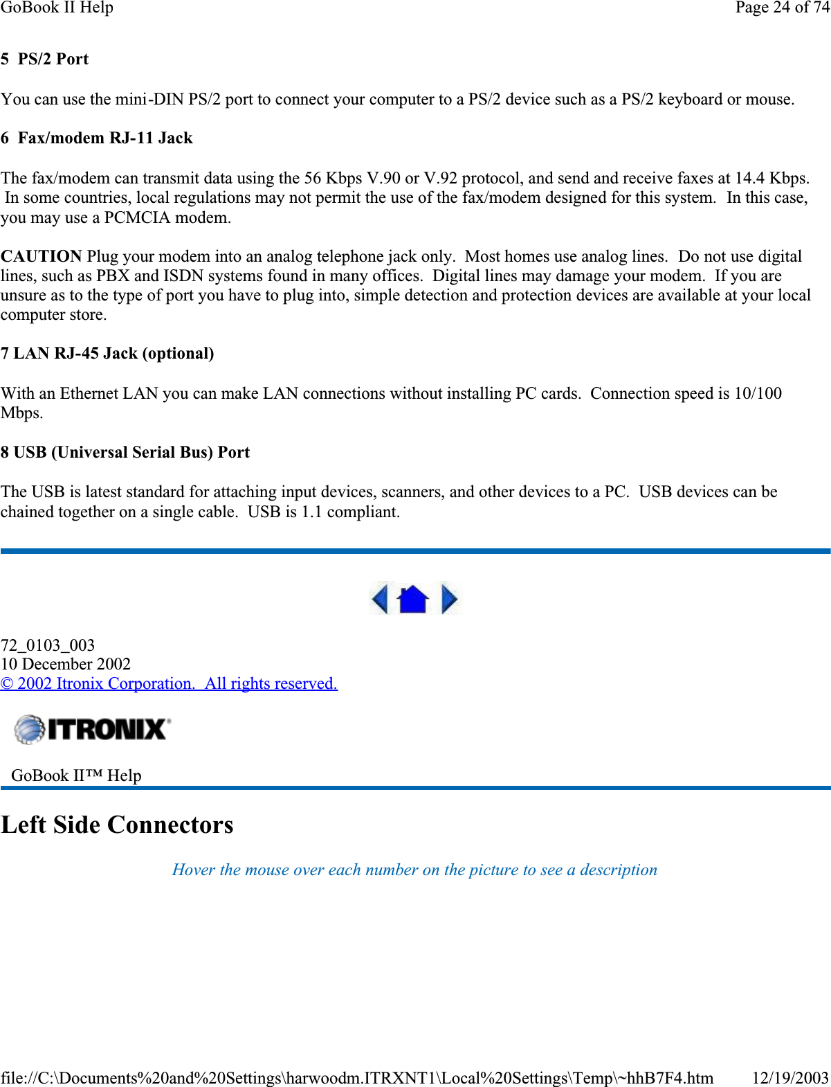 5  PS/2 PortYou can use the mini-DIN PS/2 port to connect your computer to a PS/2 device such as a PS/2 keyboard or mouse.6  Fax/modem RJ-11 JackThe fax/modem can transmit data using the 56 Kbps V.90 or V.92 protocol, and send and receive faxes at 14.4 Kbps.  In some countries, local regulations may not permit the use of the fax/modem designed for this system.  In this case, you may use a PCMCIA modem.CAUTION Plug your modem into an analog telephone jack only.  Most homes use analog lines.  Do not use digital lines, such as PBX and ISDN systems found in many offices.  Digital lines may damage your modem.  If you are unsure as to the type of port you have to plug into, simple detection and protection devices are available at your local computer store.7 LAN RJ-45 Jack (optional)With an Ethernet LAN you can make LAN connections without installing PC cards.  Connection speed is 10/100 Mbps.8 USB (Universal Serial Bus) PortThe USB is latest standard for attaching input devices, scanners, and other devices to a PC.  USB devices can be chained together on a single cable.  USB is 1.1 compliant.72_0103_00310 December 2002©2002 Itronix Corporation.  All rights reserved.Left Side ConnectorsHover the mouse over each number on the picture to see a descriptionGoBook II™ Help Page 24 of 74GoBook II Help12/19/2003file://C:\Documents%20and%20Settings\harwoodm.ITRXNT1\Local%20Settings\Temp\~hhB7F4.htm