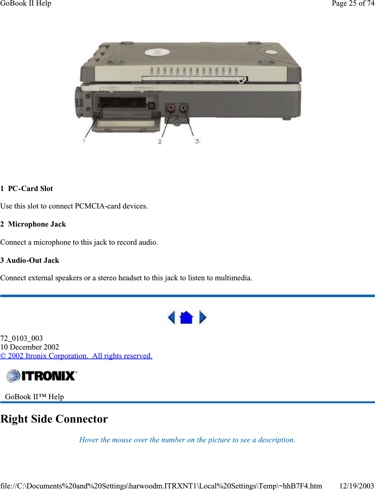  1  PC-Card SlotUse this slot to connect PCMCIA-card devices.2  Microphone JackConnect a microphone to this jack to record audio.3 Audio-Out JackConnect external speakers or a stereo headset to this jack to listen to multimedia.72_0103_00310 December 2002©2002 Itronix Corporation.  All rights reserved.Right Side ConnectorHover the mouse over the number on the picture to see a description.GoBook II™ Help Page 25 of 74GoBook II Help12/19/2003file://C:\Documents%20and%20Settings\harwoodm.ITRXNT1\Local%20Settings\Temp\~hhB7F4.htm