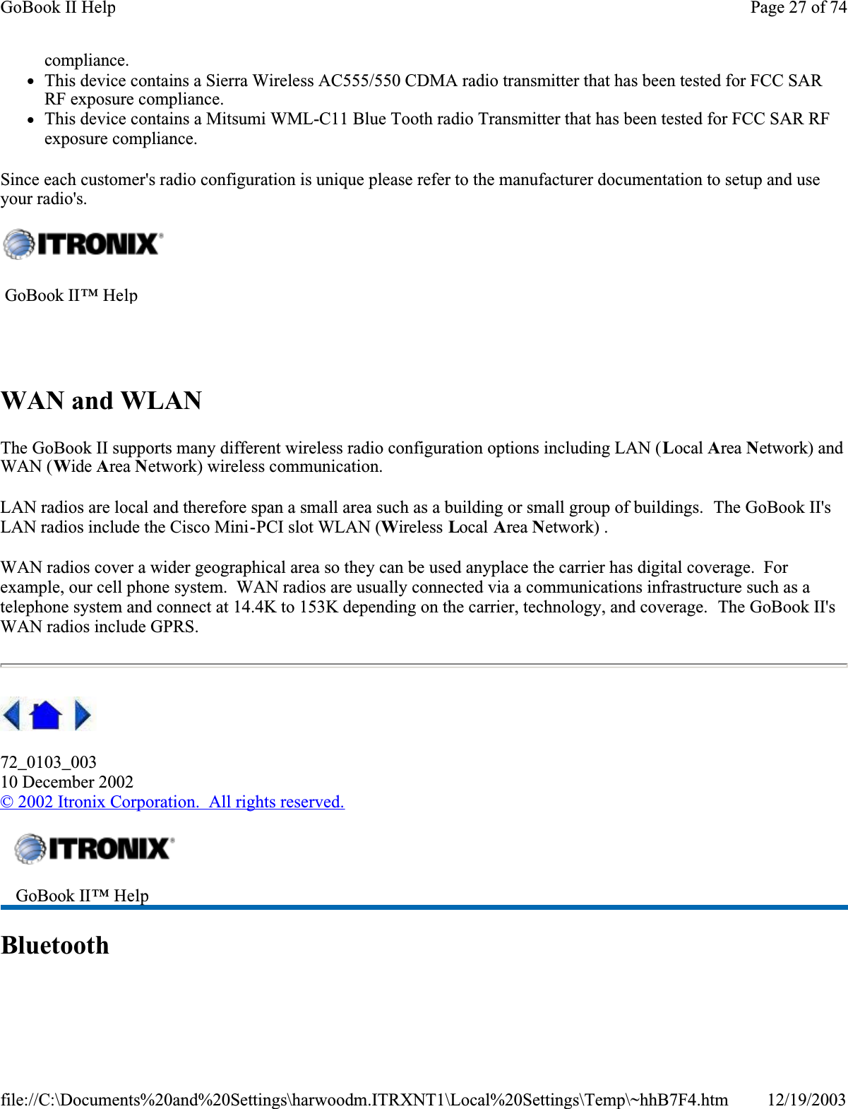 compliance.zThis device contains a Sierra Wireless AC555/550 CDMA radio transmitter that has been tested for FCC SAR RF exposure compliance. zThis device contains a Mitsumi WML-C11 Blue Tooth radio Transmitter that has been tested for FCC SAR RF exposure compliance. Since each customer&apos;s radio configuration is unique please refer to the manufacturer documentation to setup and use your radio&apos;s.WAN and WLANThe GoBook II supports many different wireless radio configuration options including LAN (Local Area Network) and WAN (Wide Area Network) wireless communication.LAN radios are local and therefore span a small area such as a building or small group of buildings.  The GoBook II&apos;s LAN radios include the Cisco Mini-PCI slot WLAN (Wireless Local Area Network) .WAN radios cover a wider geographical area so they can be used anyplace the carrier has digital coverage.  Forexample, our cell phone system.  WAN radios are usually connected via a communications infrastructure such as a telephone system and connect at 14.4K to 153K depending on the carrier, technology, and coverage.  The GoBook II&apos;s WAN radios include GPRS.72_0103_00310 December 2002© 2002 Itronix Corporation.  All rights reserved.Bluetooth GoBook II™ Help  GoBook II™ Help Page 27 of 74GoBook II Help12/19/2003file://C:\Documents%20and%20Settings\harwoodm.ITRXNT1\Local%20Settings\Temp\~hhB7F4.htm