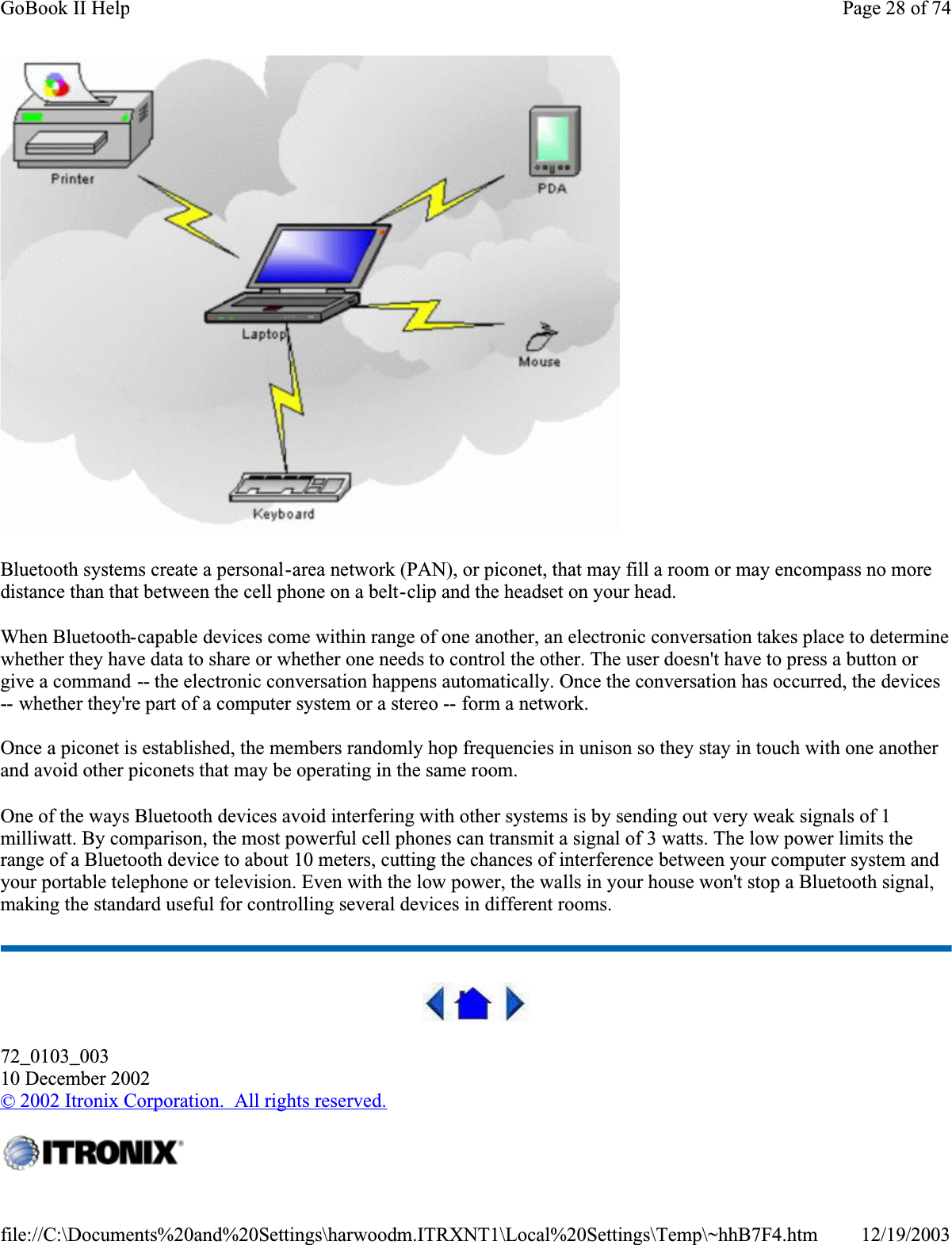 Bluetooth systems create a personal-area network (PAN), or piconet, that may fill a room or may encompass no more distance than that between the cell phone on a belt-clip and the headset on your head.When Bluetooth-capable devices come within range of one another, an electronic conversation takes place to determine whether they have data to share or whether one needs to control the other. The user doesn&apos;t have to press a button or give a command -- the electronic conversation happens automatically. Once the conversation has occurred, the devices -- whether they&apos;re part of a computer system or a stereo -- form a network. Once a piconet is established, the members randomly hop frequencies in unison so they stay in touch with one another and avoid other piconets that may be operating in the same room.One of the ways Bluetooth devices avoid interfering with other systems is by sending out very weak signals of 1 milliwatt. By comparison, the most powerful cell phones can transmit a signal of 3 watts. The low power limits the range of a Bluetooth device to about 10 meters, cutting the chances of interference between your computer system and your portable telephone or television. Even with the low power, the walls in your house won&apos;t stop a Bluetooth signal, making the standard useful for controlling several devices in different rooms. 72_0103_00310 December 2002©2002 Itronix Corporation.  All rights reserved.Page 28 of 74GoBook II Help12/19/2003file://C:\Documents%20and%20Settings\harwoodm.ITRXNT1\Local%20Settings\Temp\~hhB7F4.htm