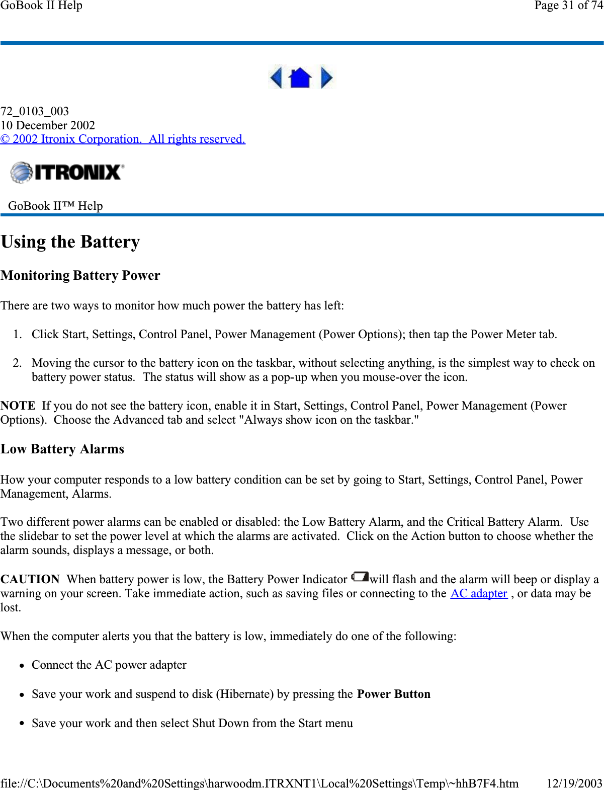 72_0103_00310 December 2002©2002 Itronix Corporation.  All rights reserved.Using the BatteryMonitoring Battery PowerThere are two ways to monitor how much power the battery has left:1. Click Start, Settings, Control Panel, Power Management (Power Options); then tap the Power Meter tab.2. Moving the cursor to the battery icon on the taskbar, without selecting anything, is the simplest way to check on battery power status.  The status will show as a pop-up when you mouse-over the icon.NOTE  If you do not see the battery icon, enable it in Start, Settings, Control Panel, Power Management (Power Options).  Choose the Advanced tab and select &quot;Always show icon on the taskbar.&quot;Low Battery AlarmsHow your computer responds to a low battery condition can be set by going to Start, Settings, Control Panel, Power Management, Alarms.Two different power alarms can be enabled or disabled: the Low Battery Alarm, and the Critical Battery Alarm.  Usethe slidebar to set the power level at which the alarms are activated.  Click on the Action button to choose whether the alarm sounds, displays a message, or both.CAUTION  When battery power is low, the Battery Power Indicator  will flash and the alarm will beep or display a warning on your screen. Take immediate action, such as saving files or connecting to the AC adapter , or data may be lost.When the computer alerts you that the battery is low, immediately do one of the following:zConnect the AC power adapterzSave your work and suspend to disk (Hibernate) by pressing the Power ButtonzSave your work and then select Shut Down from the Start menuGoBook II™ Help Page 31 of 74GoBook II Help12/19/2003file://C:\Documents%20and%20Settings\harwoodm.ITRXNT1\Local%20Settings\Temp\~hhB7F4.htm