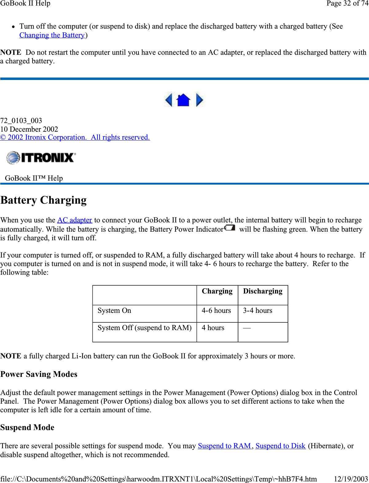 zTurn off the computer (or suspend to disk) and replace the discharged battery with a charged battery (See Changing the Battery)NOTE  Do not restart the computer until you have connected to an AC adapter, or replaced the discharged battery with a charged battery.72_0103_00310 December 2002© 2002 Itronix Corporation.  All rights reserved.Battery ChargingWhen you use the AC adapter to connect your GoBook II to a power outlet, the internal battery will begin to recharge automatically. While the battery is charging, the Battery Power Indicator  will be flashing green. When the battery is fully charged, it will turn off.If your computer is turned off, or suspended to RAM, a fully discharged battery will take about 4 hours to recharge.  Ifyou computer is turned on and is not in suspend mode, it will take 4- 6 hours to recharge the battery.  Refer to the following table:NOTE a fully charged Li-Ion battery can run the GoBook II for approximately 3 hours or more.Power Saving ModesAdjust the default power management settings in the Power Management (Power Options) dialog box in the Control Panel.  The Power Management (Power Options) dialog box allows you to set different actions to take when the computer is left idle for a certain amount of time.Suspend ModeThere are several possible settings for suspend mode.  You may Suspend to RAM ,Suspend to Disk (Hibernate), or disable suspend altogether, which is not recommended.GoBook II™ Help  Charging DischargingSystem On  4-6 hours  3-4 hoursSystem Off (suspend to RAM)  4 hours  —Page 32 of 74GoBook II Help12/19/2003file://C:\Documents%20and%20Settings\harwoodm.ITRXNT1\Local%20Settings\Temp\~hhB7F4.htm