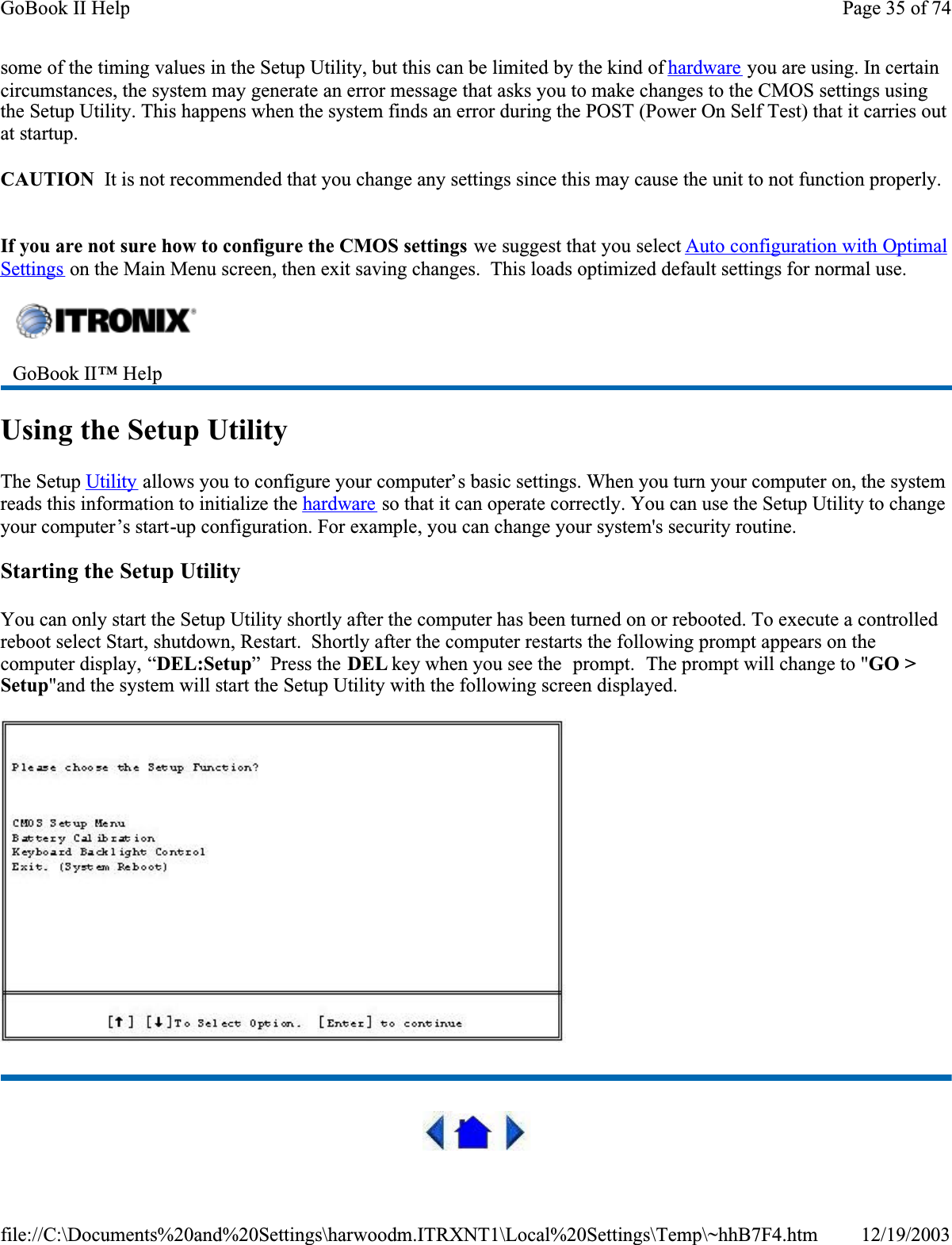 some of the timing values in the Setup Utility, but this can be limited by the kind of hardware you are using. In certain circumstances, the system may generate an error message that asks you to make changes to the CMOS settings using the Setup Utility. This happens when the system finds an error during the POST (Power On Self Test) that it carries out at startup.CAUTION  It is not recommended that you change any settings since this may cause the unit to not function properly.  If you are not sure how to configure the CMOS settings we suggest that you select Auto configuration with Optimal Settings on the Main Menu screen, then exit saving changes.  This loads optimized default settings for normal use.Using the Setup UtilityThe Setup Utility allows you to configure your computer’s basic settings. When you turn your computer on, the system reads this information to initialize the hardware so that it can operate correctly. You can use the Setup Utility to change your computer’s start-up configuration. For example, you can change your system&apos;s security routine.Starting the Setup UtilityYou can only start the Setup Utility shortly after the computer has been turned on or rebooted. To execute a controlled reboot select Start, shutdown, Restart.  Shortly after the computer restarts the following prompt appears on the computer display, “DEL:Setup”  Press the DEL key when you see the  prompt.  The prompt will change to &quot;GO &gt; Setup&quot;and the system will start the Setup Utility with the following screen displayed.GoBook II™ Help Page 35 of 74GoBook II Help12/19/2003file://C:\Documents%20and%20Settings\harwoodm.ITRXNT1\Local%20Settings\Temp\~hhB7F4.htm