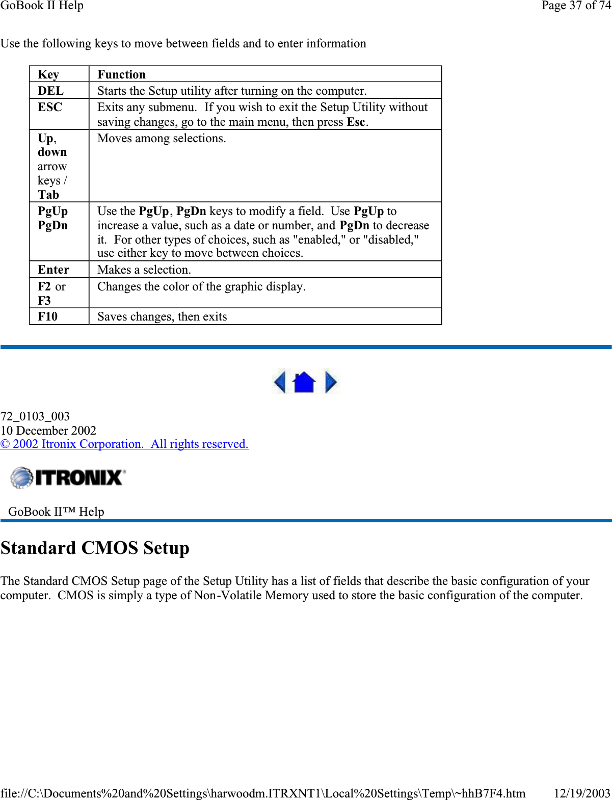 Use the following keys to move between fields and to enter information 72_0103_00310 December 2002©2002 Itronix Corporation.  All rights reserved.Standard CMOS SetupThe Standard CMOS Setup page of the Setup Utility has a list of fields that describe the basic configuration of your computer.  CMOS is simply a type of Non-Volatile Memory used to store the basic configuration of the computer.KeyFunctionDEL Starts the Setup utility after turning on the computer.ESC Exits any submenu.  If you wish to exit the Setup Utility without saving changes, go to the main menu, then press Esc.Up,downarrowkeys / TabMoves among selections.PgUpPgDnUse the PgUp,PgDn keys to modify a field.  Use PgUp to increase a value, such as a date or number, and PgDn to decrease it.  For other types of choices, such as &quot;enabled,&quot; or &quot;disabled,&quot; use either key to move between choices.Enter Makes a selection.F2  or F3Changes the color of the graphic display.F10 Saves changes, then exitsGoBook II™ Help Page 37 of 74GoBook II Help12/19/2003file://C:\Documents%20and%20Settings\harwoodm.ITRXNT1\Local%20Settings\Temp\~hhB7F4.htm