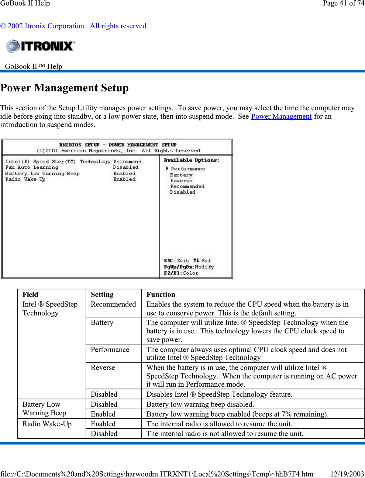 © 2002 Itronix Corporation.  All rights reserved.Power Management SetupThis section of the Setup Utility manages power settings.  To save power, you may select the time the computer may idle before going into standby, or a low power state, then into suspend mode.  See Power Management for an introduction to suspend modes.GoBook II™ Help Field Setting FunctionIntel ® SpeedStepTechnologyRecommended Enables the system to reduce the CPU speed when the battery is in use to conserve power. This is the default setting.Battery The computer will utilize Intel ® SpeedStep Technology when the battery is in use.  This technology lowers the CPU clock speed to save power.Performance The computer always uses optimal CPU clock speed and does not utilize Intel ® SpeedStep TechnologyReverse When the battery is in use, the computer will utilize Intel ®SpeedStep Technology.  When the computer is running on AC power it will run in Performance mode.Disabled Disables Intel ® SpeedStep Technology feature.Battery Low Warning BeepDisabled Battery low warning beep disabled.EnabledBattery low warning beep enabled (beeps at 7% remaining).Radio Wake-Up Enabled The internal radio is allowed to resume the unit.Disabled The internal radio is not allowed to resume the unit.Page 41 of 74GoBook II Help12/19/2003file://C:\Documents%20and%20Settings\harwoodm.ITRXNT1\Local%20Settings\Temp\~hhB7F4.htm