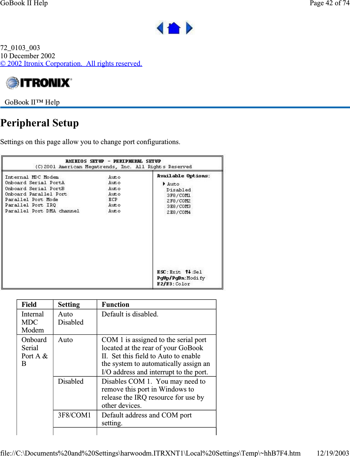 72_0103_00310 December 2002© 2002 Itronix Corporation.  All rights reserved.Peripheral SetupSettings on this page allow you to change port configurations.GoBook II™ Help Field Setting FunctionInternalMDCModemAutoDisabledDefault is disabled.OnboardSerialPort A &amp; BAuto COM 1 is assigned to the serial port located at the rear of your GoBook II.  Set this field to Auto to enable the system to automatically assign an I/O address and interrupt to the port.Disabled Disables COM 1.  You may need to remove this port in Windows to release the IRQ resource for use by other devices.3F8/COM1 Default address and COM port setting.Page 42 of 74GoBook II Help12/19/2003file://C:\Documents%20and%20Settings\harwoodm.ITRXNT1\Local%20Settings\Temp\~hhB7F4.htm