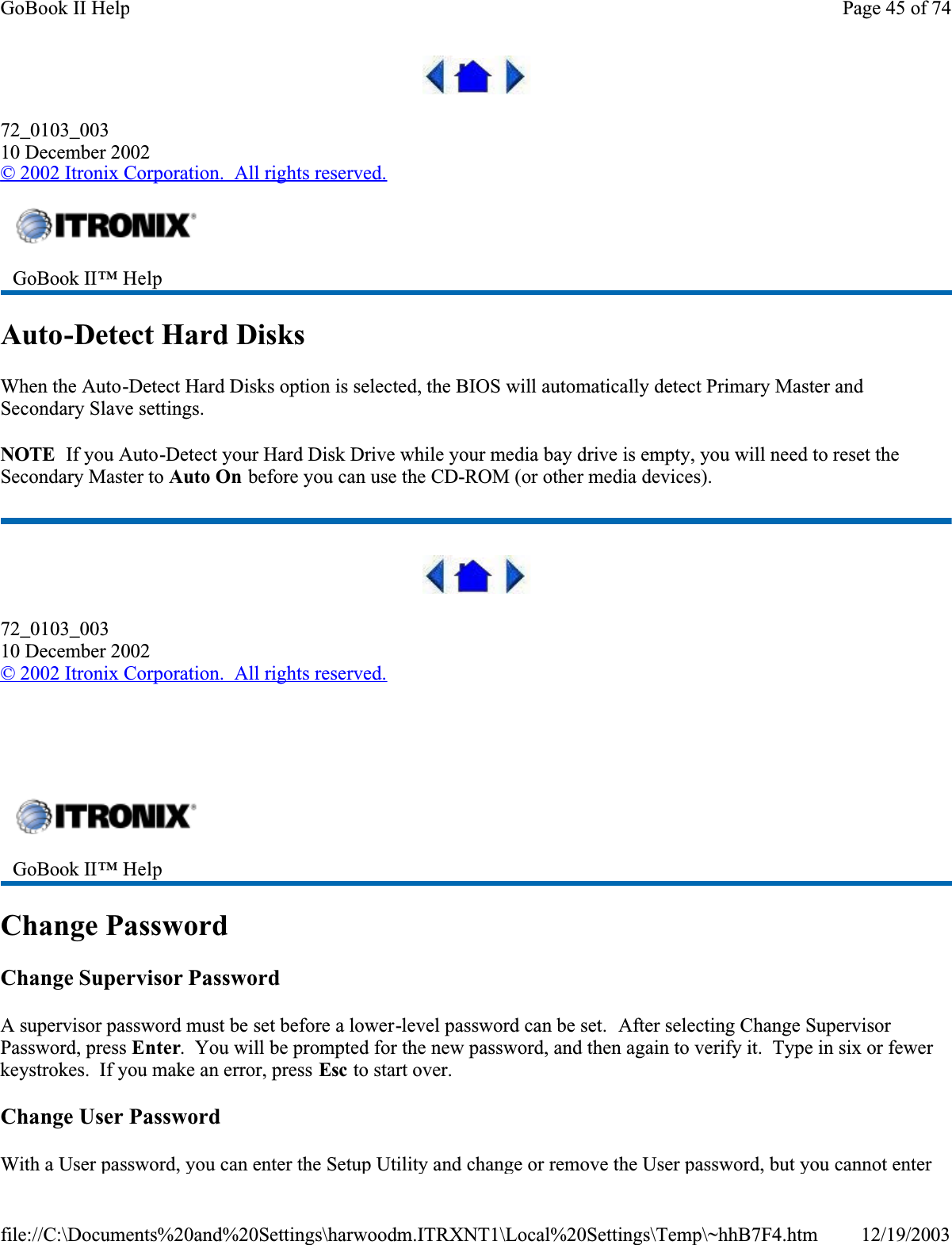 72_0103_00310 December 2002© 2002 Itronix Corporation.  All rights reserved.Auto-Detect Hard DisksWhen the Auto-Detect Hard Disks option is selected, the BIOS will automatically detect Primary Master and Secondary Slave settings.NOTE  If you Auto-Detect your Hard Disk Drive while your media bay drive is empty, you will need to reset the Secondary Master to Auto On before you can use the CD-ROM (or other media devices).72_0103_00310 December 2002©2002 Itronix Corporation.  All rights reserved.  Change PasswordChange Supervisor PasswordA supervisor password must be set before a lower-level password can be set.  After selecting Change Supervisor Password, press Enter.  You will be prompted for the new password, and then again to verify it.  Type in six or fewer keystrokes.  If you make an error, press Esc to start over.Change User PasswordWith a User password, you can enter the Setup Utility and change or remove the User password, but you cannot enter GoBook II™ Help GoBook II™ Help Page 45 of 74GoBook II Help12/19/2003file://C:\Documents%20and%20Settings\harwoodm.ITRXNT1\Local%20Settings\Temp\~hhB7F4.htm