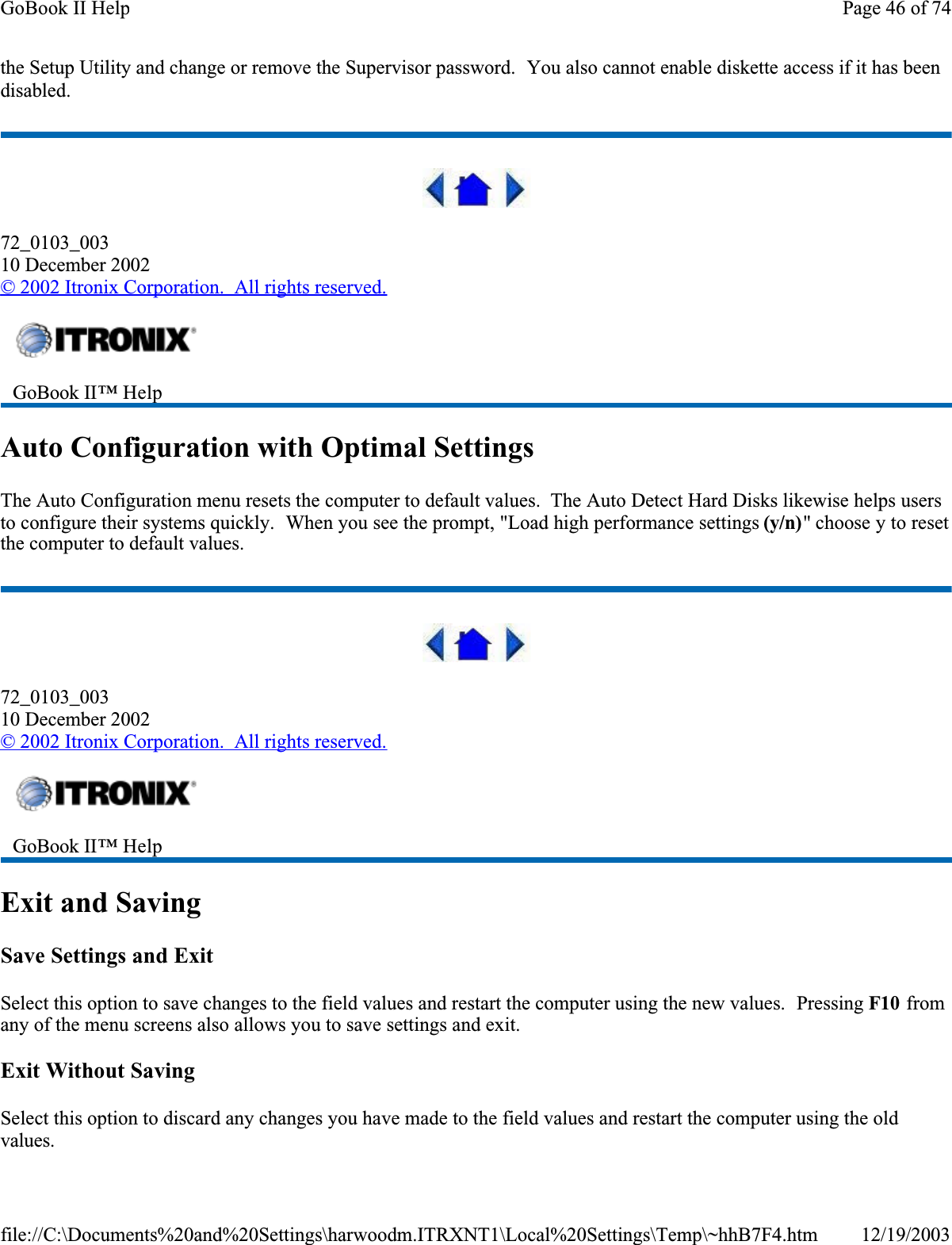 the Setup Utility and change or remove the Supervisor password.  You also cannot enable diskette access if it has been disabled.72_0103_00310 December 2002© 2002 Itronix Corporation.  All rights reserved.Auto Configuration with Optimal SettingsThe Auto Configuration menu resets the computer to default values.  The Auto Detect Hard Disks likewise helps users to configure their systems quickly.  When you see the prompt, &quot;Load high performance settings (y/n)&quot; choose y to reset the computer to default values.72_0103_00310 December 2002©2002 Itronix Corporation.  All rights reserved.Exit and SavingSave Settings and ExitSelect this option to save changes to the field values and restart the computer using the new values.  Pressing F10 from any of the menu screens also allows you to save settings and exit.Exit Without SavingSelect this option to discard any changes you have made to the field values and restart the computer using the old values.GoBook II™ Help GoBook II™ Help Page 46 of 74GoBook II Help12/19/2003file://C:\Documents%20and%20Settings\harwoodm.ITRXNT1\Local%20Settings\Temp\~hhB7F4.htm