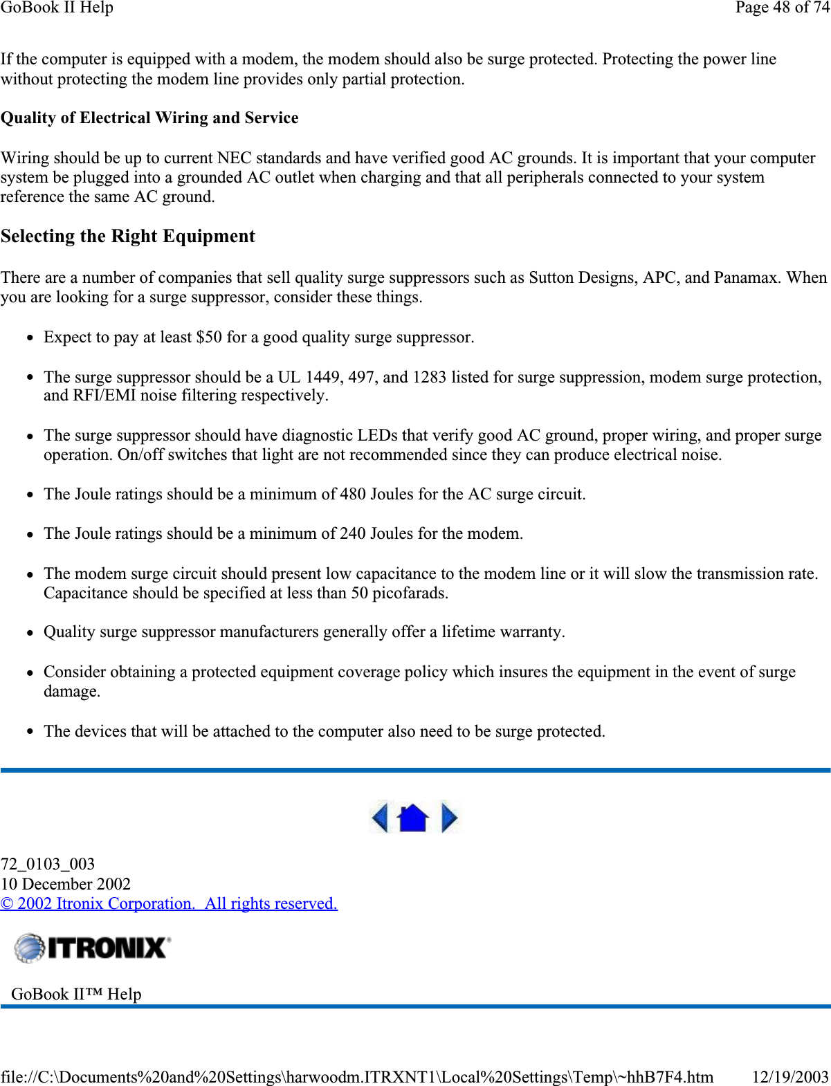 If the computer is equipped with a modem, the modem should also be surge protected. Protecting the power line without protecting the modem line provides only partial protection. Quality of Electrical Wiring and ServiceWiring should be up to current NEC standards and have verified good AC grounds. It is important that your computer system be plugged into a grounded AC outlet when charging and that all peripherals connected to your system reference the same AC ground. Selecting the Right EquipmentThere are a number of companies that sell quality surge suppressors such as Sutton Designs, APC, and Panamax. When you are looking for a surge suppressor, consider these things.zExpect to pay at least $50 for a good quality surge suppressor.zThe surge suppressor should be a UL 1449, 497, and 1283 listed for surge suppression, modem surge protection, and RFI/EMI noise filtering respectively.zThe surge suppressor should have diagnostic LEDs that verify good AC ground, proper wiring, and proper surge operation. On/off switches that light are not recommended since they can produce electrical noise.zThe Joule ratings should be a minimum of 480 Joules for the AC surge circuit.zThe Joule ratings should be a minimum of 240 Joules for the modem.zThe modem surge circuit should present low capacitance to the modem line or it will slow the transmission rate. Capacitance should be specified at less than 50 picofarads.zQuality surge suppressor manufacturers generally offer a lifetime warranty.zConsider obtaining a protected equipment coverage policy which insures the equipment in the event of surge damage.zThe devices that will be attached to the computer also need to be surge protected. 72_0103_00310 December 2002©2002 Itronix Corporation.  All rights reserved.GoBook II™ HelpPage 48 of 74GoBook II Help12/19/2003file://C:\Documents%20and%20Settings\harwoodm.ITRXNT1\Local%20Settings\Temp\~hhB7F4.htm