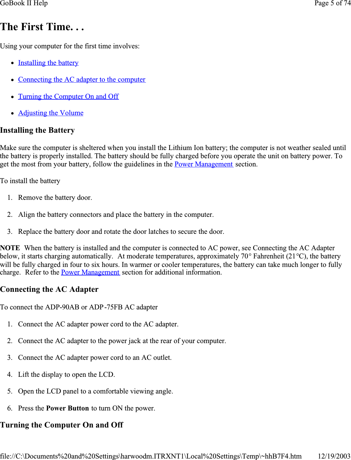The First Time. . .Using your computer for the first time involves:zInstalling the batteryzConnecting the AC adapter to the computerzTurning the Computer On and OffzAdjusting the VolumeInstalling the BatteryMake sure the computer is sheltered when you install the Lithium Ion battery; the computer is not weather sealed until the battery is properly installed. The battery should be fully charged before you operate the unit on battery power. To get the most from your battery, follow the guidelines in the Power Management  section.To install the battery1. Remove the battery door.2. Align the battery connectors and place the battery in the computer.3. Replace the battery door and rotate the door latches to secure the door.NOTE  When the battery is installed and the computer is connected to AC power, see Connecting the AC Adapter below, it starts charging automatically.  At moderate temperatures, approximately 70° Fahrenheit (21°C), the battery will be fully charged in four to six hours. In warmer or cooler temperatures, the battery can take much longer to fully charge.  Refer to the Power Management  section for additional information.Connecting the AC AdapterTo connect the ADP-90AB or ADP-75FB AC adapter1. Connect the AC adapter power cord to the AC adapter.2. Connect the AC adapter to the power jack at the rear of your computer.3. Connect the AC adapter power cord to an AC outlet.4. Lift the display to open the LCD. 5. Open the LCD panel to a comfortable viewing angle.6. Press the Power Button to turn ON the power.Turning the Computer On and OffPage 5 of 74GoBook II Help12/19/2003file://C:\Documents%20and%20Settings\harwoodm.ITRXNT1\Local%20Settings\Temp\~hhB7F4.htm