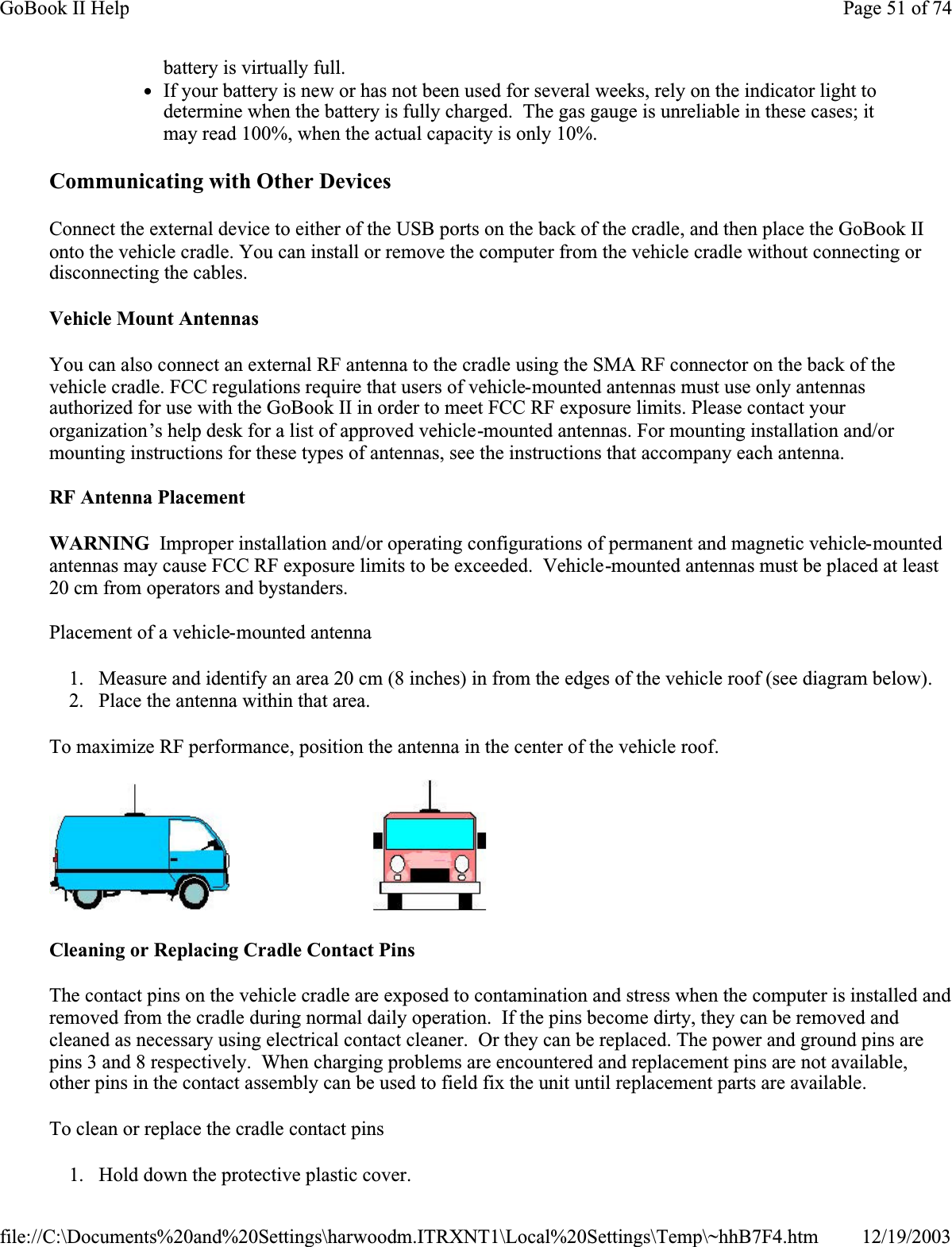 Communicating with Other Devices Connect the external device to either of the USB ports on the back of the cradle, and then place the GoBook II onto the vehicle cradle. You can install or remove the computer from the vehicle cradle without connecting or disconnecting the cables.Vehicle Mount AntennasYou can also connect an external RF antenna to the cradle using the SMA RF connector on the back of the vehicle cradle. FCC regulations require that users of vehicle-mounted antennas must use only antennas authorized for use with the GoBook II in order to meet FCC RF exposure limits. Please contact your organization’s help desk for a list of approved vehicle-mounted antennas. For mounting installation and/or mounting instructions for these types of antennas, see the instructions that accompany each antenna. RF Antenna PlacementWARNING  Improper installation and/or operating configurations of permanent and magnetic vehicle-mountedantennas may cause FCC RF exposure limits to be exceeded.  Vehicle-mounted antennas must be placed at least 20 cm from operators and bystanders.Placement of a vehicle-mounted antenna1. Measure and identify an area 20 cm (8 inches) in from the edges of the vehicle roof (see diagram below). 2. Place the antenna within that area.To maximize RF performance, position the antenna in the center of the vehicle roof.                             Cleaning or Replacing Cradle Contact PinsThe contact pins on the vehicle cradle are exposed to contamination and stress when the computer is installed and removed from the cradle during normal daily operation.  If the pins become dirty, they can be removed and cleaned as necessary using electrical contact cleaner.  Or they can be replaced. The power and ground pins are pins 3 and 8 respectively.  When charging problems are encountered and replacement pins are not available, other pins in the contact assembly can be used to field fix the unit until replacement parts are available.To clean or replace the cradle contact pins1. Hold down the protective plastic cover. battery is virtually full. zIf your battery is new or has not been used for several weeks, rely on the indicator light to determine when the battery is fully charged.  The gas gauge is unreliable in these cases; it may read 100%, when the actual capacity is only 10%.Page 51 of 74GoBook II Help12/19/2003file://C:\Documents%20and%20Settings\harwoodm.ITRXNT1\Local%20Settings\Temp\~hhB7F4.htm