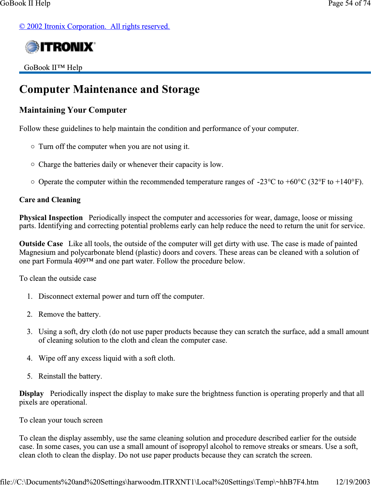 © 2002 Itronix Corporation.  All rights reserved.Computer Maintenance and StorageMaintaining Your ComputerFollow these guidelines to help maintain the condition and performance of your computer. {Turn off the computer when you are not using it.{Charge the batteries daily or whenever their capacity is low.{Operate the computer within the recommended temperature ranges of  -23°C to +60°C (32°F to +140°F).Care and CleaningPhysical Inspection   Periodically inspect the computer and accessories for wear, damage, loose or missing parts. Identifying and correcting potential problems early can help reduce the need to return the unit for service.Outside Case   Like all tools, the outside of the computer will get dirty with use. The case is made of painted Magnesium and polycarbonate blend (plastic) doors and covers. These areas can be cleaned with a solution of one part Formula 409™ and one part water. Follow the procedure below. To clean the outside case1. Disconnect external power and turn off the computer.2. Remove the battery.3. Using a soft, dry cloth (do not use paper products because they can scratch the surface, add a small amount of cleaning solution to the cloth and clean the computer case.4. Wipe off any excess liquid with a soft cloth. 5. Reinstall the battery.Display   Periodically inspect the display to make sure the brightness function is operating properly and that all pixels are operational.To clean your touch screenTo clean the display assembly, use the same cleaning solution and procedure described earlier for the outside case. In some cases, you can use a small amount of isopropyl alcohol to remove streaks or smears. Use a soft, clean cloth to clean the display. Do not use paper products because they can scratch the screen. GoBook II™ Help Page 54 of 74GoBook II Help12/19/2003file://C:\Documents%20and%20Settings\harwoodm.ITRXNT1\Local%20Settings\Temp\~hhB7F4.htm