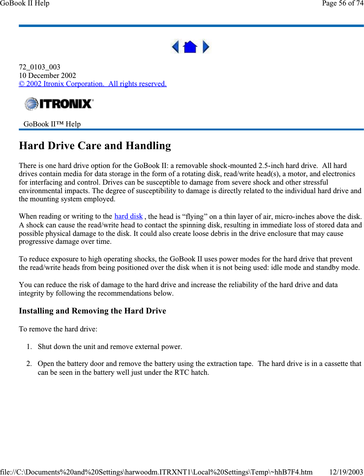 72_0103_00310 December 2002©2002 Itronix Corporation.  All rights reserved.Hard Drive Care and HandlingThere is one hard drive option for the GoBook II: a removable shock-mounted 2.5-inch hard drive.  All hard drives contain media for data storage in the form of a rotating disk, read/write head(s), a motor, and electronics for interfacing and control. Drives can be susceptible to damage from severe shock and other stressful environmental impacts. The degree of susceptibility to damage is directly related to the individual hard drive and the mounting system employed. When reading or writing to the hard disk , the head is “flying” on a thin layer of air, micro-inches above the disk. A shock can cause the read/write head to contact the spinning disk, resulting in immediate loss of stored data and possible physical damage to the disk. It could also create loose debris in the drive enclosure that may cause progressive damage over time.  To reduce exposure to high operating shocks, the GoBook II uses power modes for the hard drive that prevent the read/write heads from being positioned over the disk when it is not being used: idle mode and standby mode.You can reduce the risk of damage to the hard drive and increase the reliability of the hard drive and data integrity by following the recommendations below.Installing and Removing the Hard DriveTo remove the hard drive:1. Shut down the unit and remove external power.2. Open the battery door and remove the battery using the extraction tape.  The hard drive is in a cassette that can be seen in the battery well just under the RTC hatch.GoBook II™ Help Page 56 of 74GoBook II Help12/19/2003file://C:\Documents%20and%20Settings\harwoodm.ITRXNT1\Local%20Settings\Temp\~hhB7F4.htm