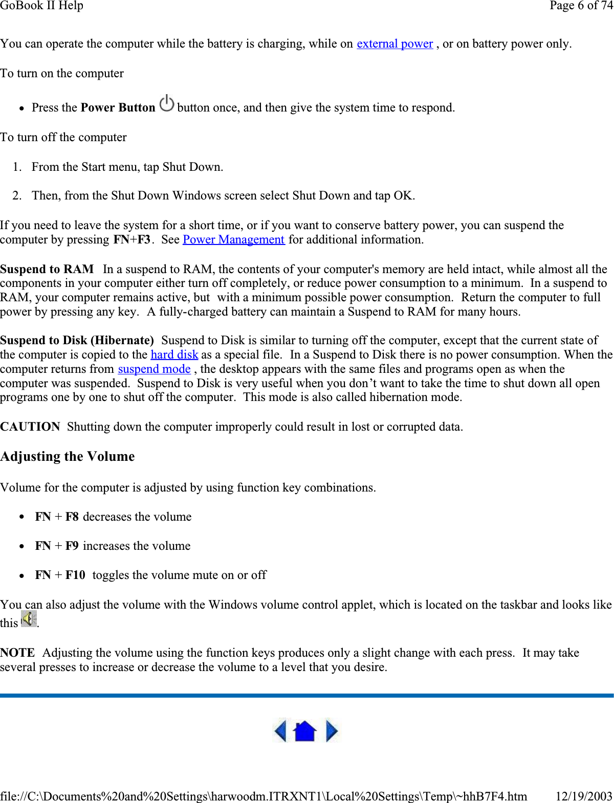 You can operate the computer while the battery is charging, while on external power , or on battery power only.To turn on the computer      zPress the Power Button  button once, and then give the system time to respond. To turn off the computer      1. From the Start menu, tap Shut Down.  2. Then, from the Shut Down Windows screen select Shut Down and tap OK. If you need to leave the system for a short time, or if you want to conserve battery power, you can suspend the computer by pressing FN+F3 .  See Power Management for additional information.Suspend to RAM   In a suspend to RAM, the contents of your computer&apos;s memory are held intact, while almost all the components in your computer either turn off completely, or reduce power consumption to a minimum.  In a suspend to RAM, your computer remains active, but  with a minimum possible power consumption.  Return the computer to full power by pressing any key.  A fully-charged battery can maintain a Suspend to RAM for many hours.Suspend to Disk (Hibernate)  Suspend to Disk is similar to turning off the computer, except that the current state of the computer is copied to the hard disk as a special file.  In a Suspend to Disk there is no power consumption. When the computer returns from suspend mode , the desktop appears with the same files and programs open as when the computer was suspended.  Suspend to Disk is very useful when you don’t want to take the time to shut down all open programs one by one to shut off the computer.  This mode is also called hibernation mode.CAUTION  Shutting down the computer improperly could result in lost or corrupted data.Adjusting the VolumeVolume for the computer is adjusted by using function key combinations.  z FN + F8  decreases the volume  z FN + F9  increases the volumez FN + F10  toggles the volume mute on or offYou can also adjust the volume with the Windows volume control applet, which is located on the taskbar and looks like this .NOTE  Adjusting the volume using the function keys produces only a slight change with each press.  It may take several presses to increase or decrease the volume to a level that you desire.  Page 6 of 74GoBook II Help12/19/2003file://C:\Documents%20and%20Settings\harwoodm.ITRXNT1\Local%20Settings\Temp\~hhB7F4.htm