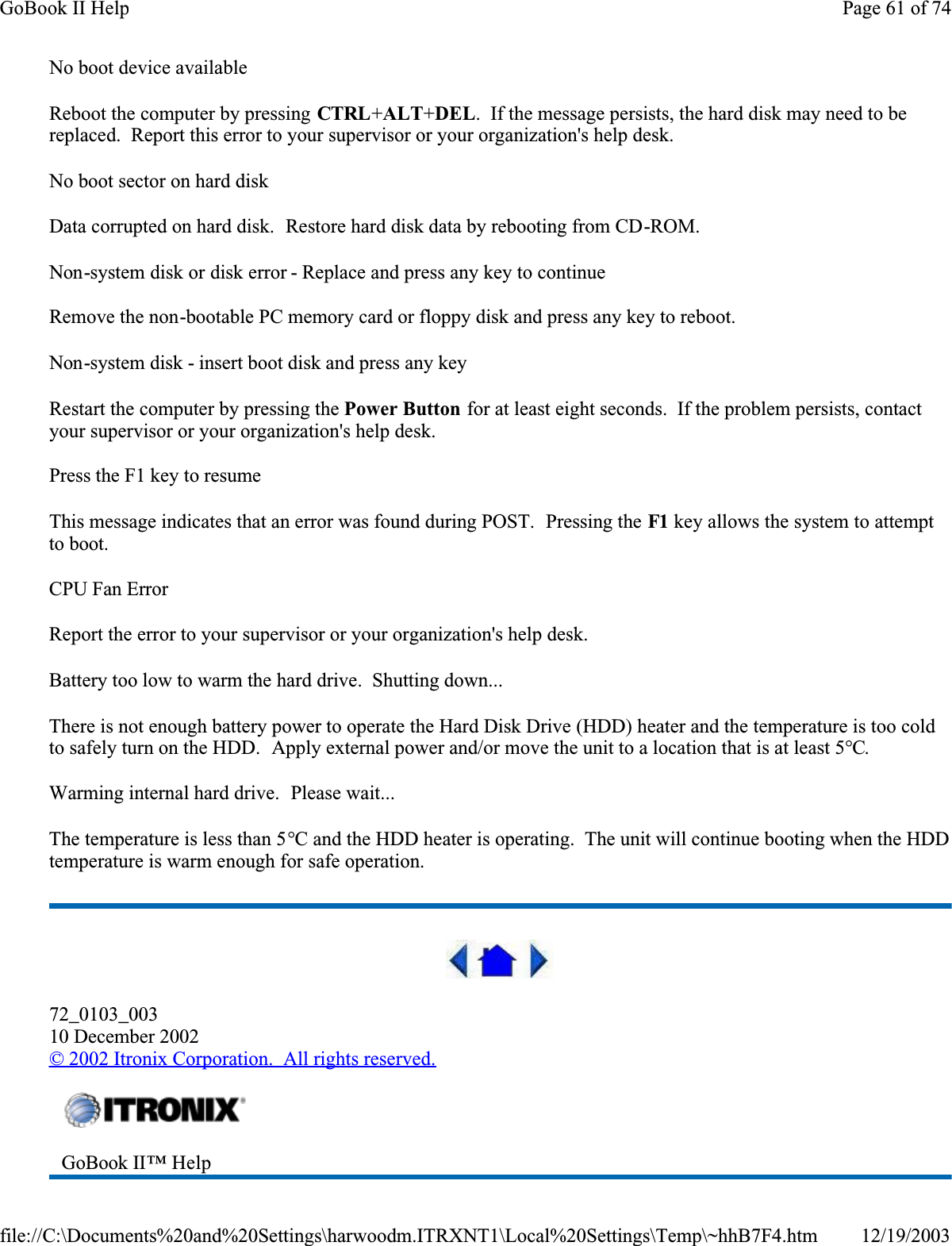 No boot device availableReboot the computer by pressing CTRL+ALT+DEL.  If the message persists, the hard disk may need to be replaced.  Report this error to your supervisor or your organization&apos;s help desk.No boot sector on hard diskData corrupted on hard disk.  Restore hard disk data by rebooting from CD-ROM.Non-system disk or disk error - Replace and press any key to continueRemove the non-bootable PC memory card or floppy disk and press any key to reboot.Non-system disk - insert boot disk and press any keyRestart the computer by pressing the Power Button for at least eight seconds.  If the problem persists, contact your supervisor or your organization&apos;s help desk.Press the F1 key to resumeThis message indicates that an error was found during POST.  Pressing the F1 key allows the system to attempt to boot.CPU Fan ErrorReport the error to your supervisor or your organization&apos;s help desk.Battery too low to warm the hard drive.  Shutting down...There is not enough battery power to operate the Hard Disk Drive (HDD) heater and the temperature is too cold to safely turn on the HDD.  Apply external power and/or move the unit to a location that is at least 5°C.Warming internal hard drive.  Please wait...The temperature is less than 5°C and the HDD heater is operating.  The unit will continue booting when the HDD temperature is warm enough for safe operation.72_0103_00310 December 2002© 2002 Itronix Corporation.  All rights reserved.GoBook II™ HelpPage 61 of 74GoBook II Help12/19/2003file://C:\Documents%20and%20Settings\harwoodm.ITRXNT1\Local%20Settings\Temp\~hhB7F4.htm