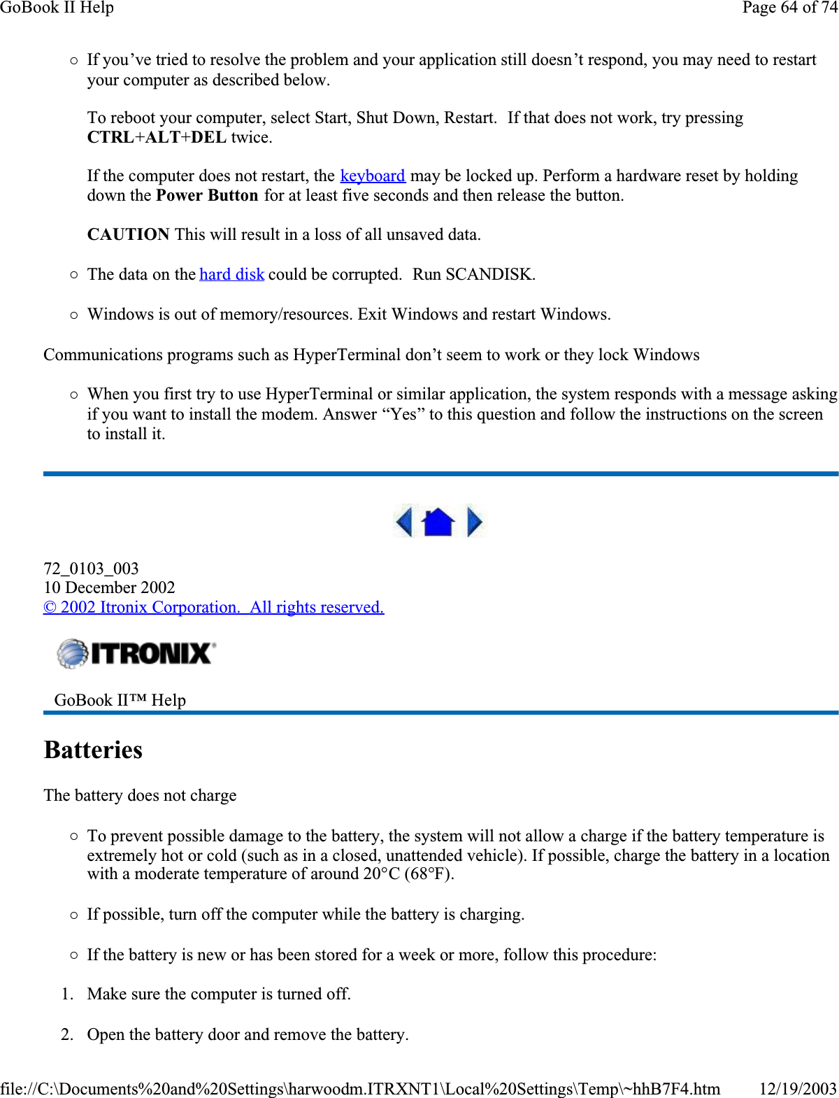 {If you’ve tried to resolve the problem and your application still doesn’t respond, you may need to restart your computer as described below. To reboot your computer, select Start, Shut Down, Restart.  If that does not work, try pressing CTRL+ALT+DEL twice.If the computer does not restart, the keyboard may be locked up. Perform a hardware reset by holding down the Power Button for at least five seconds and then release the button.  CAUTION This will result in a loss of all unsaved data.{The data on the hard disk could be corrupted.  Run SCANDISK.{Windows is out of memory/resources. Exit Windows and restart Windows.Communications programs such as HyperTerminal don’t seem to work or they lock Windows{When you first try to use HyperTerminal or similar application, the system responds with a message asking if you want to install the modem. Answer “Yes” to this question and follow the instructions on the screen to install it.72_0103_00310 December 2002© 2002 Itronix Corporation.  All rights reserved.Batteries  The battery does not charge{To prevent possible damage to the battery, the system will not allow a charge if the battery temperature is extremely hot or cold (such as in a closed, unattended vehicle). If possible, charge the battery in a location with a moderate temperature of around 20°C (68°F).{If possible, turn off the computer while the battery is charging.{If the battery is new or has been stored for a week or more, follow this procedure:1. Make sure the computer is turned off.2. Open the battery door and remove the battery.GoBook II™ Help Page 64 of 74GoBook II Help12/19/2003file://C:\Documents%20and%20Settings\harwoodm.ITRXNT1\Local%20Settings\Temp\~hhB7F4.htm