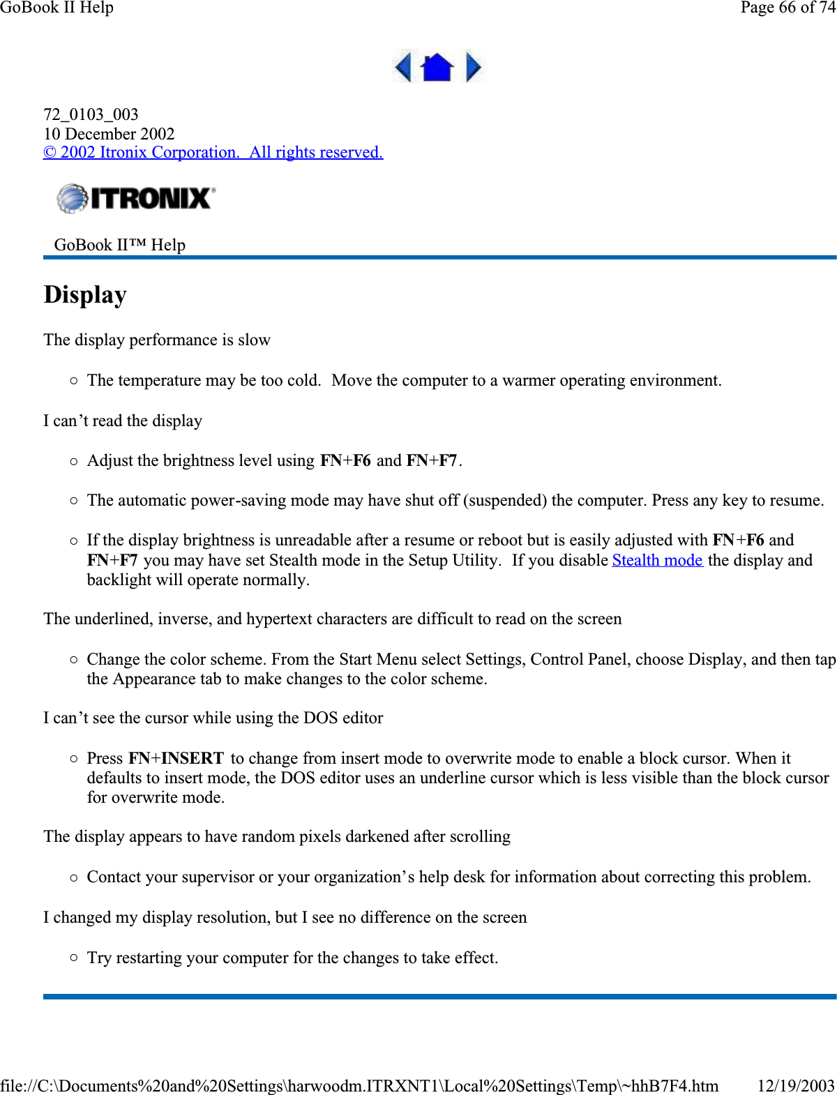 72_0103_00310 December 2002© 2002 Itronix Corporation.  All rights reserved.Display  The display performance is slow{The temperature may be too cold.  Move the computer to a warmer operating environment.  I can’t read the display{Adjust the brightness level using FN+F6  and FN+F7 .{The automatic power-saving mode may have shut off (suspended) the computer. Press any key to resume.{If the display brightness is unreadable after a resume or reboot but is easily adjusted with FN +F6 and FN+F7  you may have set Stealth mode in the Setup Utility.  If you disable Stealth mode the display and backlight will operate normally.The underlined, inverse, and hypertext characters are difficult to read on the screen{Change the color scheme. From the Start Menu select Settings, Control Panel, choose Display, and then tap the Appearance tab to make changes to the color scheme.I can’t see the cursor while using the DOS editor{Press FN+INSERT  to change from insert mode to overwrite mode to enable a block cursor. When it defaults to insert mode, the DOS editor uses an underline cursor which is less visible than the block cursor for overwrite mode. The display appears to have random pixels darkened after scrolling{Contact your supervisor or your organization’s help desk for information about correcting this problem.I changed my display resolution, but I see no difference on the screen{Try restarting your computer for the changes to take effect.  GoBook II™ Help Page 66 of 74GoBook II Help12/19/2003file://C:\Documents%20and%20Settings\harwoodm.ITRXNT1\Local%20Settings\Temp\~hhB7F4.htm