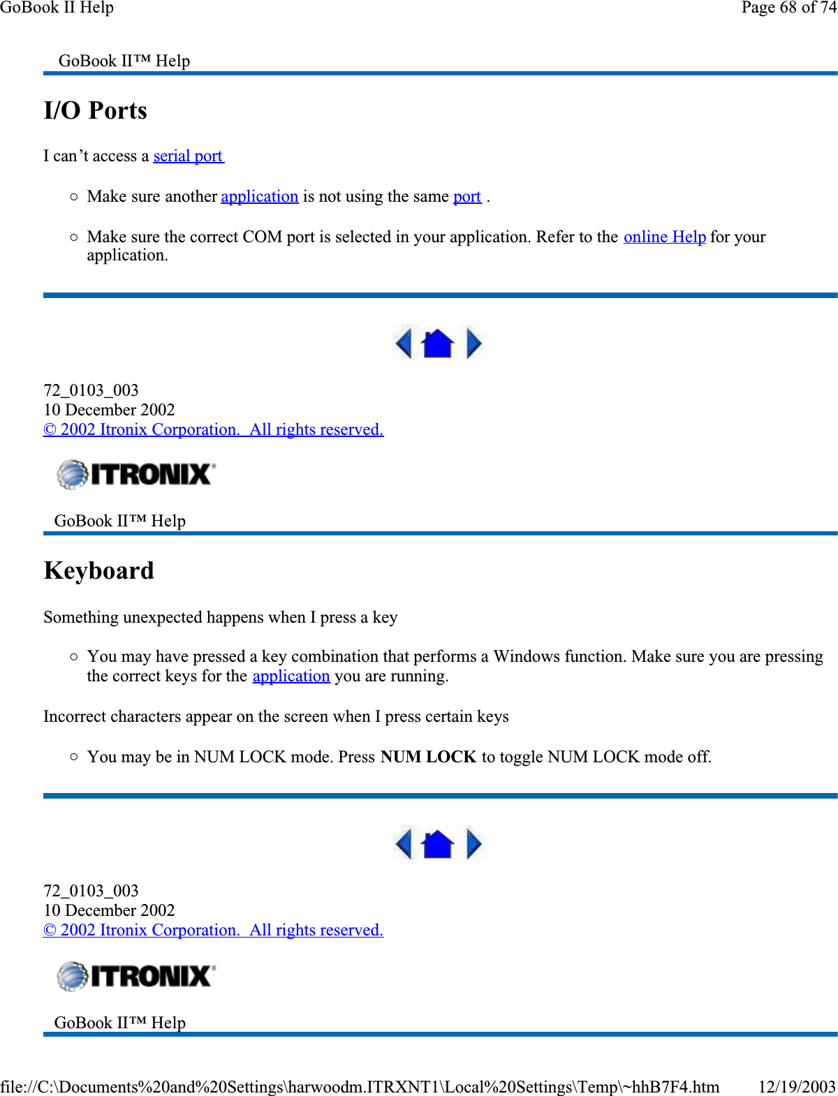 I/O Ports  I can’t access a serial port{Make sure another application is not using the same port .{Make sure the correct COM port is selected in your application. Refer to the online Help for your application.72_0103_00310 December 2002© 2002 Itronix Corporation.  All rights reserved.KeyboardSomething unexpected happens when I press a key{You may have pressed a key combination that performs a Windows function. Make sure you are pressing the correct keys for the application you are running. Incorrect characters appear on the screen when I press certain keys{You may be in NUM LOCK mode. Press NUM LOCK to toggle NUM LOCK mode off.72_0103_00310 December 2002© 2002 Itronix Corporation.  All rights reserved. GoBook II™ HelpGoBook II™ Help GoBook II™ Help Page 68 of 74GoBook II Help12/19/2003file://C:\Documents%20and%20Settings\harwoodm.ITRXNT1\Local%20Settings\Temp\~hhB7F4.htm