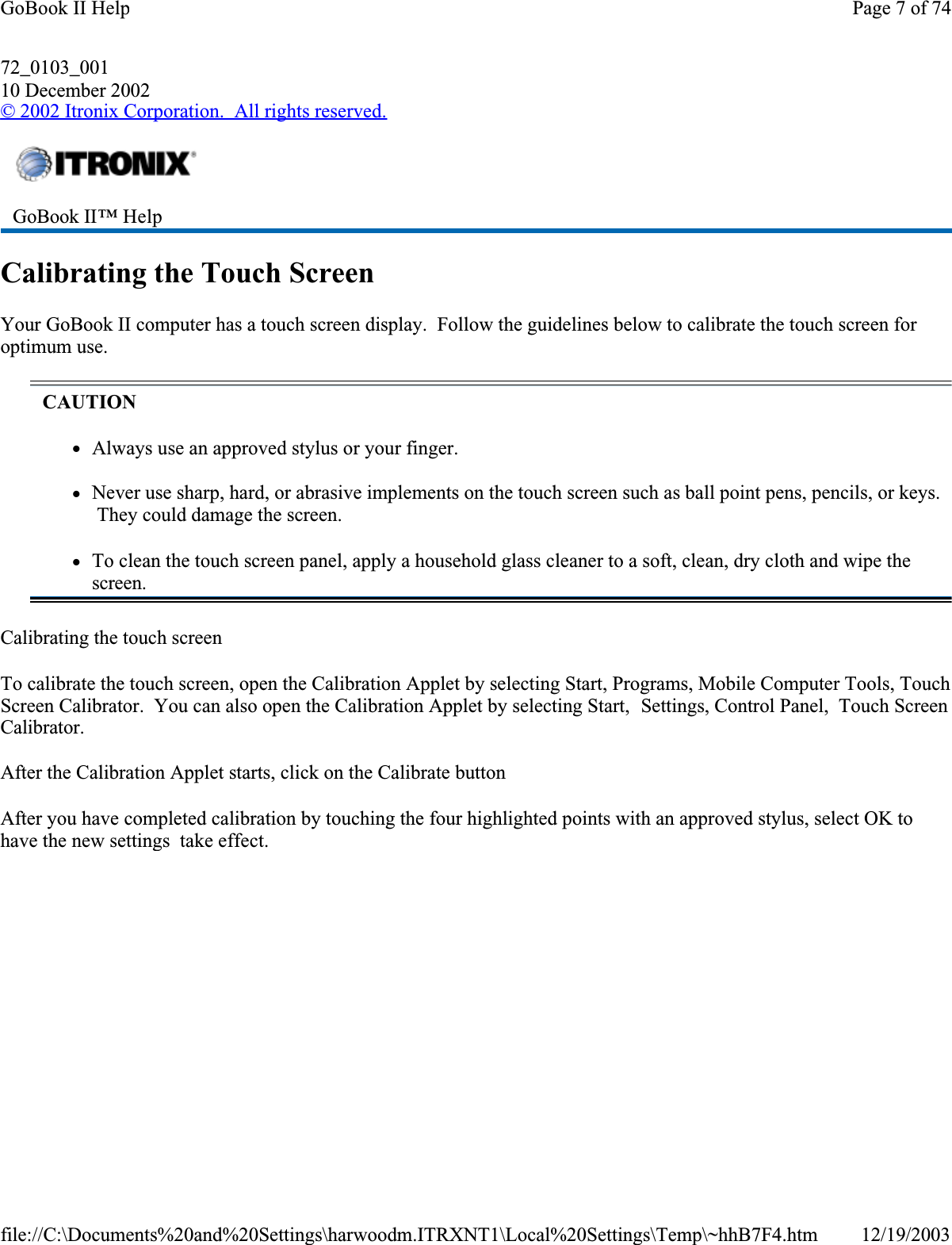 72_0103_00110 December 2002© 2002 Itronix Corporation.  All rights reserved.Calibrating the Touch ScreenYour GoBook II computer has a touch screen display.  Follow the guidelines below to calibrate the touch screen for optimum use.Calibrating the touch screenTo calibrate the touch screen, open the Calibration Applet by selecting Start, Programs, Mobile Computer Tools, Touch Screen Calibrator.  You can also open the Calibration Applet by selecting Start,  Settings, Control Panel,  Touch Screen Calibrator.After the Calibration Applet starts, click on the Calibrate buttonAfter you have completed calibration by touching the four highlighted points with an approved stylus, select OK to have the new settings  take effect.GoBook II™ HelpCAUTIONzAlways use an approved stylus or your finger.zNever use sharp, hard, or abrasive implements on the touch screen such as ball point pens, pencils, or keys.  They could damage the screen.zTo clean the touch screen panel, apply a household glass cleaner to a soft, clean, dry cloth and wipe the screen.Page 7 of 74GoBook II Help12/19/2003file://C:\Documents%20and%20Settings\harwoodm.ITRXNT1\Local%20Settings\Temp\~hhB7F4.htm