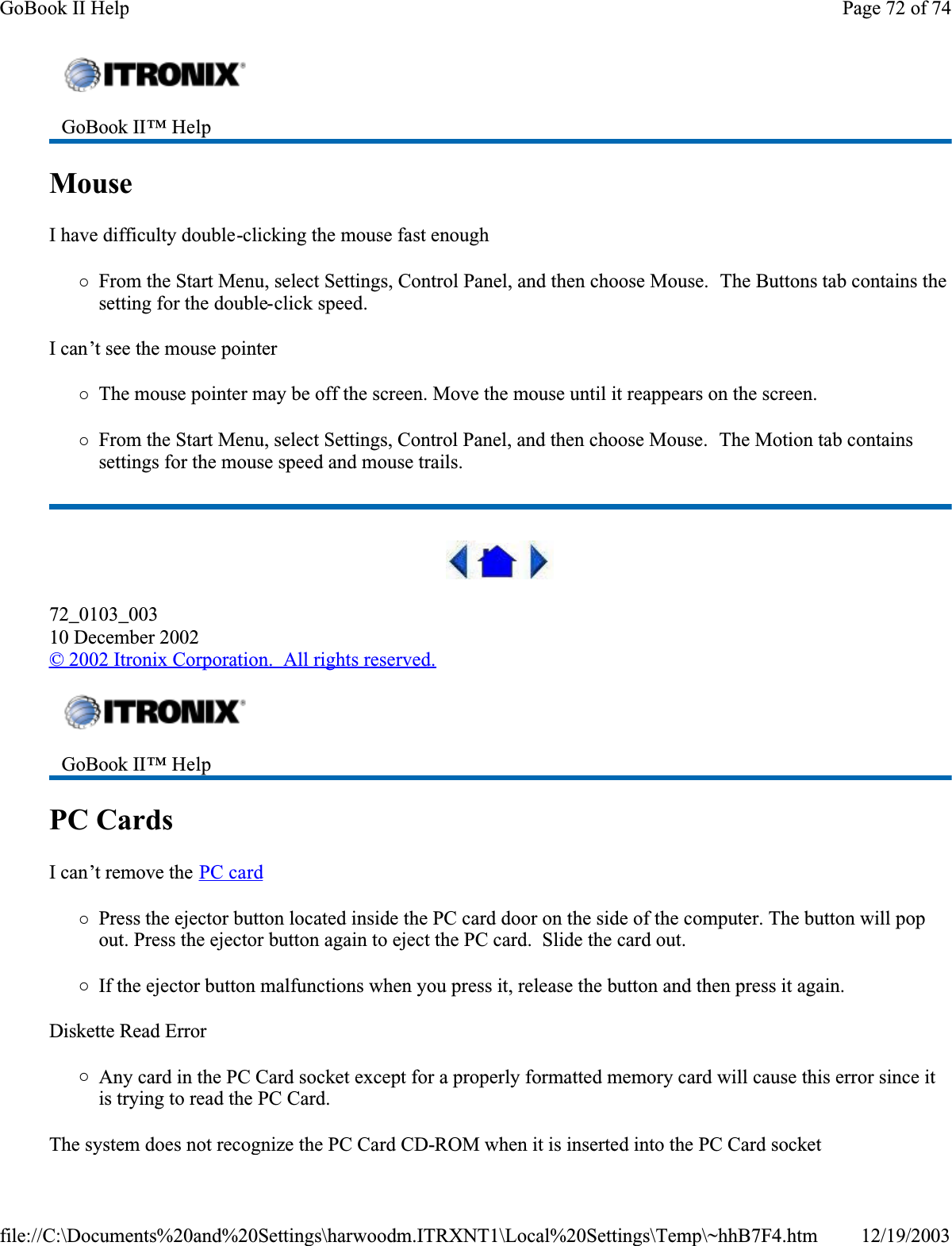 MouseI have difficulty double-clicking the mouse fast enough{From the Start Menu, select Settings, Control Panel, and then choose Mouse.  The Buttons tab contains the setting for the double-click speed.I can’t see the mouse pointer{The mouse pointer may be off the screen. Move the mouse until it reappears on the screen.{From the Start Menu, select Settings, Control Panel, and then choose Mouse.  The Motion tab contains settings for the mouse speed and mouse trails.72_0103_00310 December 2002© 2002 Itronix Corporation.  All rights reserved.PC Cards  I can’t remove the PC card{Press the ejector button located inside the PC card door on the side of the computer. The button will pop out. Press the ejector button again to eject the PC card.  Slide the card out. {If the ejector button malfunctions when you press it, release the button and then press it again. Diskette Read Error{Any card in the PC Card socket except for a properly formatted memory card will cause this error since it is trying to read the PC Card.The system does not recognize the PC Card CD-ROM when it is inserted into the PC Card socketGoBook II™ Help GoBook II™ Help Page 72 of 74GoBook II Help12/19/2003file://C:\Documents%20and%20Settings\harwoodm.ITRXNT1\Local%20Settings\Temp\~hhB7F4.htm