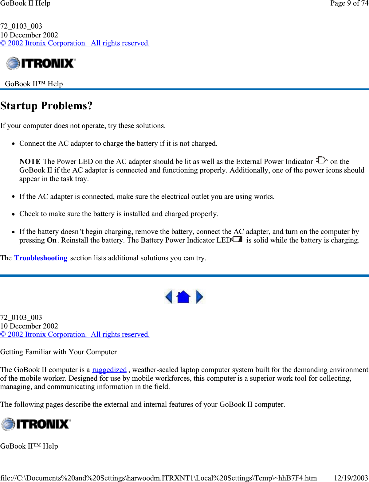 72_0103_00310 December 2002© 2002 Itronix Corporation.  All rights reserved.Startup Problems?If your computer does not operate, try these solutions. zConnect the AC adapter to charge the battery if it is not charged.NOTE The Power LED on the AC adapter should be lit as well as the External Power Indicator   on the GoBook II if the AC adapter is connected and functioning properly. Additionally, one of the power icons should appear in the task tray.    zIf the AC adapter is connected, make sure the electrical outlet you are using works.zCheck to make sure the battery is installed and charged properly.  zIf the battery doesn’t begin charging, remove the battery, connect the AC adapter, and turn on the computer by pressing On . Reinstall the battery. The Battery Power Indicator LED  is solid while the battery is charging.The Troubleshooting  section lists additional solutions you can try.72_0103_00310 December 2002©2002 Itronix Corporation.  All rights reserved.Getting Familiar with Your ComputerThe GoBook II computer is a ruggedized , weather-sealed laptop computer system built for the demanding environment of the mobile worker. Designed for use by mobile workforces, this computer is a superior work tool for collecting, managing, and communicating information in the field.The following pages describe the external and internal features of your GoBook II computer. GoBook II™ Help GoBook II™ HelpPage 9 of 74GoBook II Help12/19/2003file://C:\Documents%20and%20Settings\harwoodm.ITRXNT1\Local%20Settings\Temp\~hhB7F4.htm