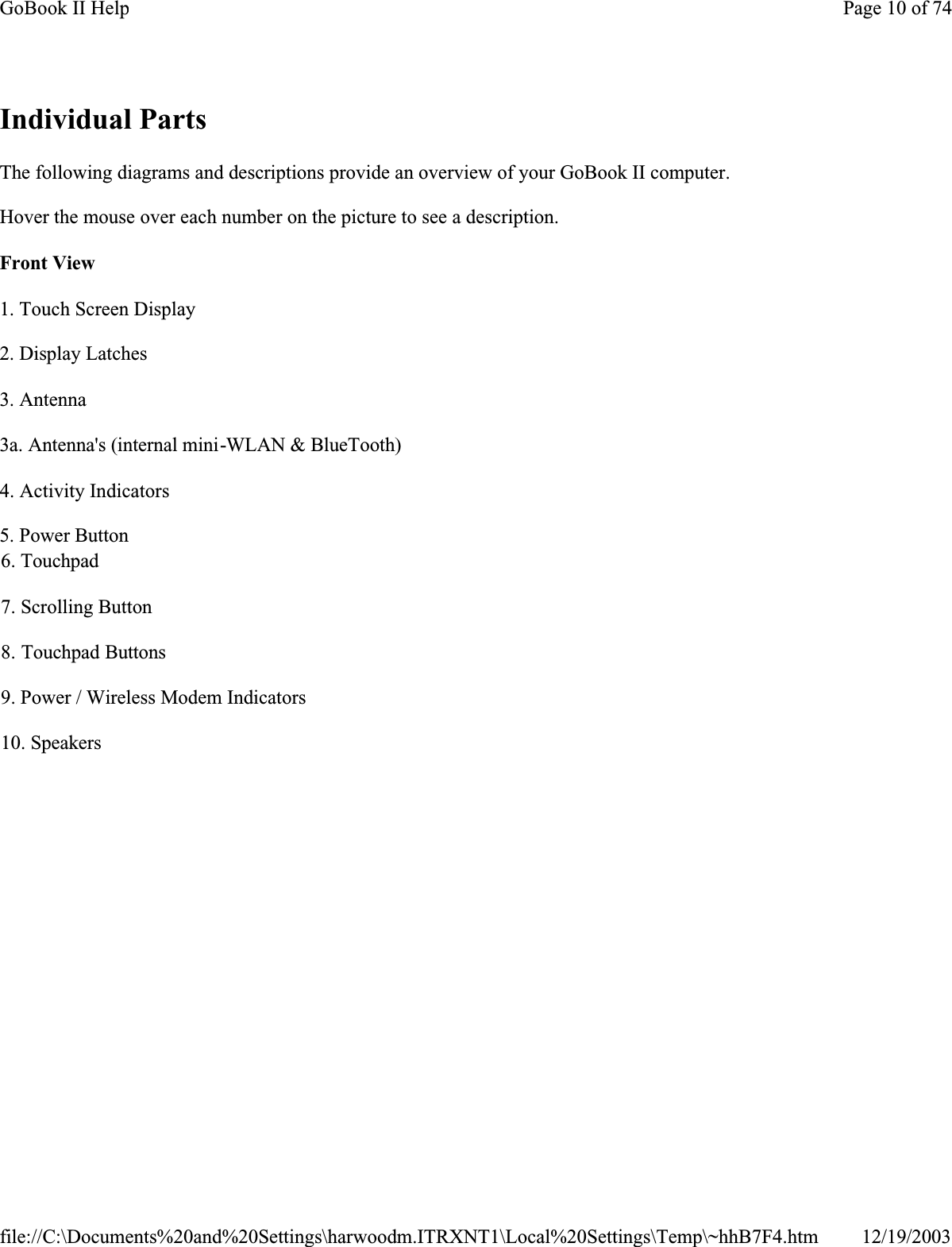 Individual PartsThe following diagrams and descriptions provide an overview of your GoBook II computer. Hover the mouse over each number on the picture to see a description.Front View1. Touch Screen Display2. Display Latches3. Antenna3a. Antenna&apos;s (internal mini-WLAN &amp; BlueTooth)4. Activity Indicators5. Power Button6. Touchpad7. Scrolling Button8. Touchpad Buttons9. Power / Wireless Modem Indicators10. SpeakersPage 10 of 74GoBook II Help12/19/2003file://C:\Documents%20and%20Settings\harwoodm.ITRXNT1\Local%20Settings\Temp\~hhB7F4.htm