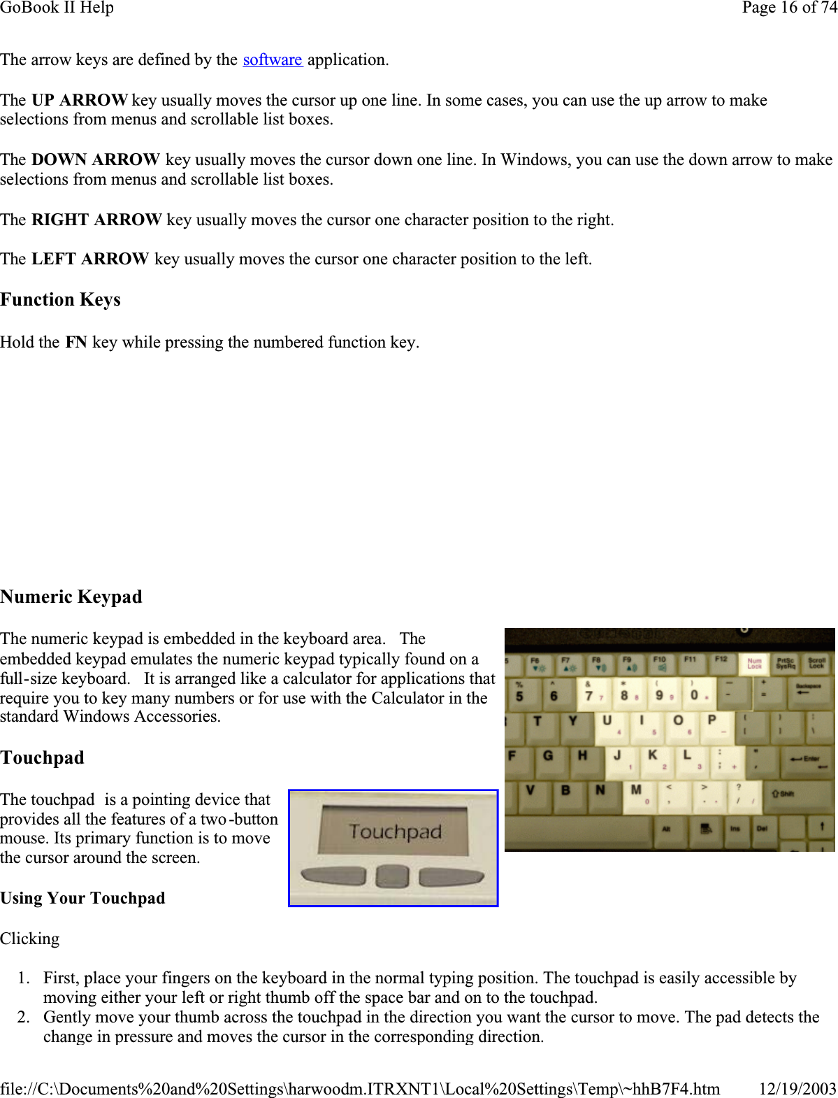 The arrow keys are defined by the software application.The UP ARROW key usually moves the cursor up one line. In some cases, you can use the up arrow to make selections from menus and scrollable list boxes.The DOWN ARROW key usually moves the cursor down one line. In Windows, you can use the down arrow to make selections from menus and scrollable list boxes.The RIGHT ARROW key usually moves the cursor one character position to the right. The LEFT ARROW key usually moves the cursor one character position to the left. Function KeysHold the FN key while pressing the numbered function key. Numeric KeypadThe numeric keypad is embedded in the keyboard area.   Theembedded keypad emulates the numeric keypad typically found on a full-size keyboard.   It is arranged like a calculator for applications that require you to key many numbers or for use with the Calculator in the standard Windows Accessories.  TouchpadThe touchpad  is a pointing device that provides all the features of a two -buttonmouse. Its primary function is to move the cursor around the screen.Using Your TouchpadClicking1. First, place your fingers on the keyboard in the normal typing position. The touchpad is easily accessible by moving either your left or right thumb off the space bar and on to the touchpad. 2. Gently move your thumb across the touchpad in the direction you want the cursor to move. The pad detects the change in pressure and moves the cursor in the corresponding direction.                  Page 16 of 74GoBook II Help12/19/2003file://C:\Documents%20and%20Settings\harwoodm.ITRXNT1\Local%20Settings\Temp\~hhB7F4.htm