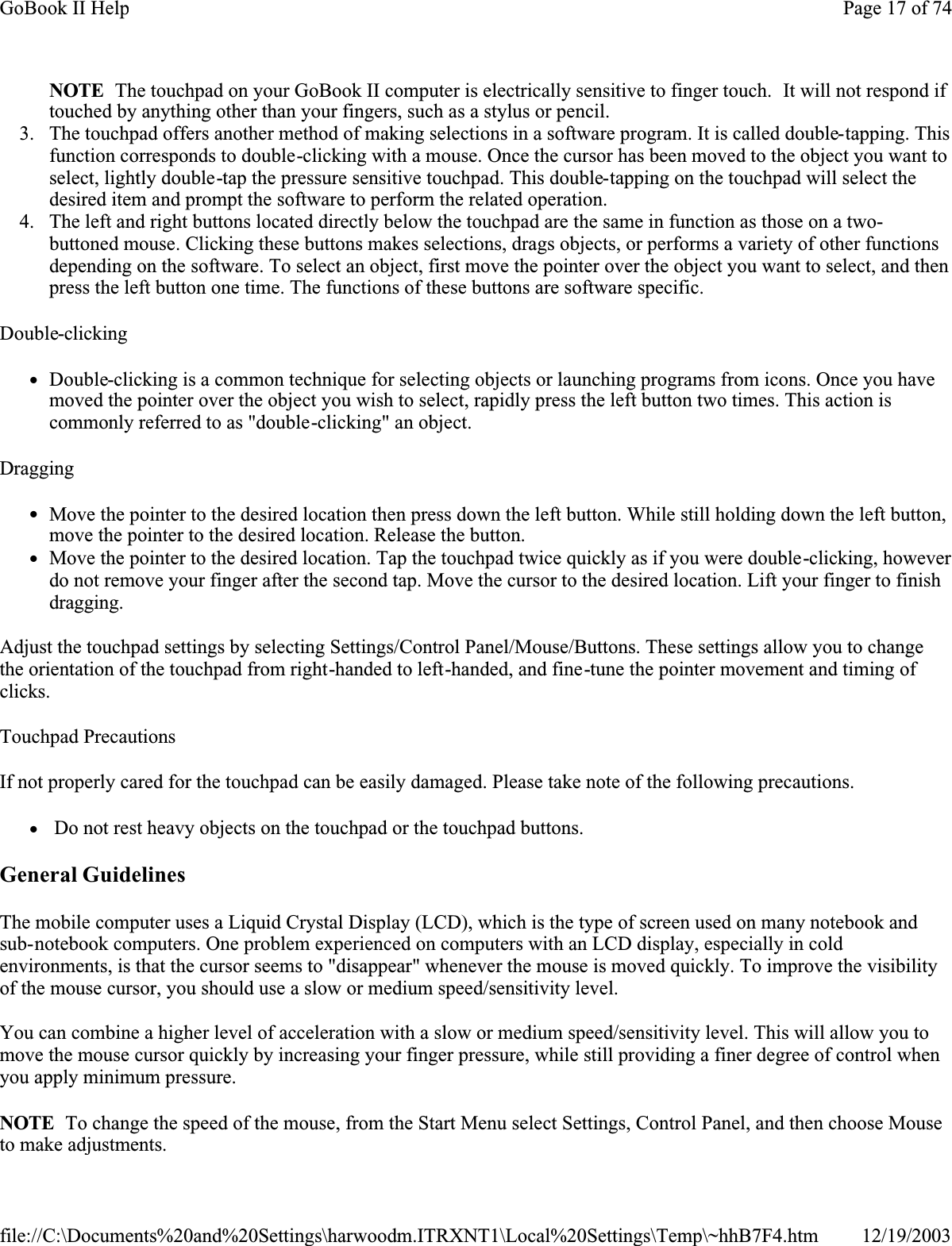 NOTE  The touchpad on your GoBook II computer is electrically sensitive to finger touch.  It will not respond if touched by anything other than your fingers, such as a stylus or pencil. 3. The touchpad offers another method of making selections in a software program. It is called double-tapping. This function corresponds to double-clicking with a mouse. Once the cursor has been moved to the object you want to select, lightly double-tap the pressure sensitive touchpad. This double-tapping on the touchpad will select the desired item and prompt the software to perform the related operation. 4. The left and right buttons located directly below the touchpad are the same in function as those on a two-buttoned mouse. Clicking these buttons makes selections, drags objects, or performs a variety of other functions depending on the software. To select an object, first move the pointer over the object you want to select, and then press the left button one time. The functions of these buttons are software specific.Double-clickingzDouble-clicking is a common technique for selecting objects or launching programs from icons. Once you have moved the pointer over the object you wish to select, rapidly press the left button two times. This action is commonly referred to as &quot;double-clicking&quot; an object.DraggingzMove the pointer to the desired location then press down the left button. While still holding down the left button, move the pointer to the desired location. Release the button. zMove the pointer to the desired location. Tap the touchpad twice quickly as if you were double-clicking, however do not remove your finger after the second tap. Move the cursor to the desired location. Lift your finger to finish dragging.Adjust the touchpad settings by selecting Settings/Control Panel/Mouse/Buttons. These settings allow you to change the orientation of the touchpad from right-handed to left-handed, and fine-tune the pointer movement and timing of clicks.Touchpad PrecautionsIf not properly cared for the touchpad can be easily damaged. Please take note of the following precautions.z Do not rest heavy objects on the touchpad or the touchpad buttons.General GuidelinesThe mobile computer uses a Liquid Crystal Display (LCD), which is the type of screen used on many notebook and sub-notebook computers. One problem experienced on computers with an LCD display, especially in cold environments, is that the cursor seems to &quot;disappear&quot; whenever the mouse is moved quickly. To improve the visibility of the mouse cursor, you should use a slow or medium speed/sensitivity level.You can combine a higher level of acceleration with a slow or medium speed/sensitivity level. This will allow you to move the mouse cursor quickly by increasing your finger pressure, while still providing a finer degree of control when you apply minimum pressure.NOTE  To change the speed of the mouse, from the Start Menu select Settings, Control Panel, and then choose Mouse to make adjustments. Page 17 of 74GoBook II Help12/19/2003file://C:\Documents%20and%20Settings\harwoodm.ITRXNT1\Local%20Settings\Temp\~hhB7F4.htm